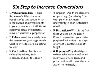 Six Step to Increase Conversions
• 1. Value proposition—This is
the sum of all the costs and
benefits of taking action. What
is the overall perceived benefit
in your customer’s mind? Those
perceived costs and benefits
make up your value proposition.
• 2. Relevance—How closely does
the content on your page match
what your visitors are expecting
to see?
• 3. Clarity—How clear is your
value proposition, main
message, and call-to-action?
• 4. Anxiety—Are there elements
on your page (or missing from
your page) that create
uncertainty in your customer’s
mind?
• 5. Distraction—What is the first
thing you see on the page?
Does it help or hurt your main
purpose? What does the page
offer that is conflicting or off-
target?
• 6. Urgency—Why should your
visitors take action now? What
incentives, offers, tone, and
presentation will move them to
action immediately?
 