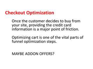 Checkout Optimization
Once the customer decides to buy from
your site, providing the credit card
information is a major point of friction.
Optimizing cart is one of the vital parts of
funnel optimization steps.
MAYBE ADDON OFFERS?
 