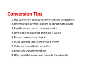 1. Use your return policies to convert visitors to customers
2. Offer multiple payment options to attract more buyers
3. Provide easy access to customer service
4. Offer a toll-free number and make it visible
5. Be your own mystery shopper
6. Make your site secure and make it known
7. Visit your competitors’ sites often
8. Solicit and welcome feedback
9. Offer special discounts and promote them heavily
Conversion Tips
 