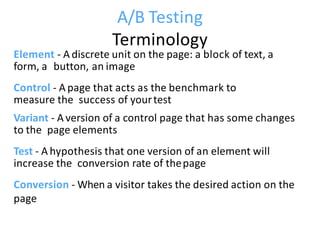 A/B Testing
Terminology
Element - A discrete unit on the page: a block of text, a
form, a button, an image
Control - A page that acts as the benchmark to
measure the success of yourtest
Variant - A version of a control page that has some changes
to the page elements
Test - A hypothesis that one version of an element will
increase the conversion rate of thepage
Conversion - When a visitor takes the desired action on the
page
 