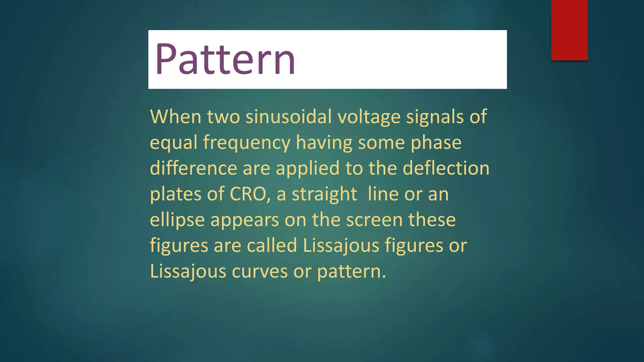 Pattern
When two sinusoidal voltage signals of
equal frequency having some phase
difference are applied to the deflection
plates of CRO, a straight line or an
ellipse appears on the screen these
figures are called Lissajous figures or
Lissajous curves or pattern.
 