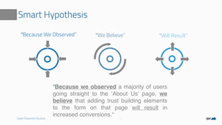 Geek Powered Studios
Smart Hypothesis
“Because We Observed” “We Believe” “Will Result”
“Because we observed a majority of users
going straight to the ‘About Us’ page, we
believe that adding trust building elements
to the form on that page will result in
increased conversions.“
 
