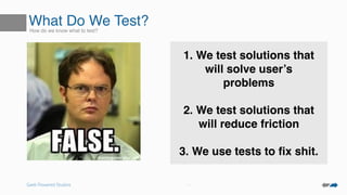 Geek Powered Studios
What Do We Test?How do we know what to test?
• Button Colors?
• Layouts?
• CTAs?
• Pictures?
1. We test solutions that
will solve user’s
problems
2. We test solutions that
will reduce friction
3. We use tests to ﬁx shit.
 