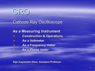 1
CRO
Cathode Ray Oscilloscope
As a Measuring Instrument
 Construction & Operations
 As a Voltmeter
 As a Frequency meter
 As a Phase meter
Raja Inayatullah Khan, Assistant Professor
 