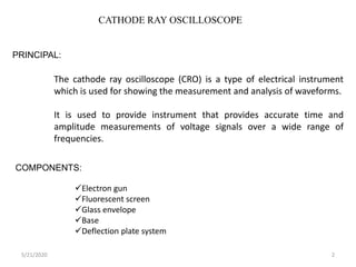 CATHODE RAY OSCILLOSCOPE
PRINCIPAL:
The cathode ray oscilloscope (CRO) is a type of electrical instrument
which is used for showing the measurement and analysis of waveforms.
It is used to provide instrument that provides accurate time and
amplitude measurements of voltage signals over a wide range of
frequencies.
COMPONENTS:
Electron gun
Fluorescent screen
Glass envelope
Base
Deflection plate system
5/21/2020 2
 