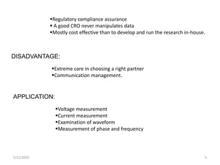 5/21/2020 5
Regulatory compliance assurance
 A good CRO never manipulates data
Mostly cost effective than to develop and run the research in-house.
DISADVANTAGE:
Extreme care in choosing a right partner
Communication management.
APPLICATION:
Voltage measurement
Current measurement
Examination of waveform
Measurement of phase and frequency
 