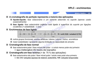 Química Analítica / JCM
HPLC - enchimentos
 A cromatografia de partição representa a maioria das aplicações
 líquido-líquido: fase estacionária é um solvente adsorvido no suporte (apenas usado
ocasionalmente)
 fase ligada: fase estacionária orgânica está ligada à superfície do suporte por ligações
covalentes ( estabilidade -  uso)
 Enchimentos de fase ligada
 outros grupos funcionais: aminas alifáticas / éteres / nitrilos / hidroc. aromáticos
 maior estabilidade / apresenta alguma limitação na capacidade de amostra
 Cromatografia de fase normal
 fase estacionária polar / fase móvel não polar - o soluto menos polar elui primeiro
☺ água; trietilenoglicol; CN / hexano, éter isopropílico
 Cromatografia em fase reversa (+ de 75 % das aplicações)
 fase estacionária não polar / fase móvel polar / soluto mais polar elue primeiro
☺ C8; C18 / soluções aquosas de metanol, acetonitrilo, THF; soluções tamponadas
/ / CH3 / / CH3
- Si -- OH + Cl - Si -- R --Si -- O -- Si -- R ; R = octil (C(8) / octadecil (C18)
  CH3   CH3
 