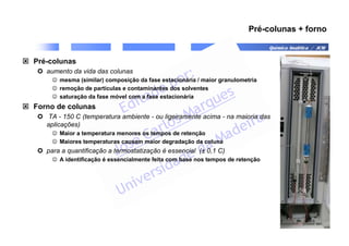 Química Analítica / JCM
Pré-colunas + forno
 Pré-colunas
 aumento da vida das colunas
☺ mesma (similar) composição da fase estacionária / maior granulometria
☺ remoção de partículas e contaminantes dos solventes
☺ saturação da fase móvel com a fase estacionária
 Forno de colunas
 TA - 150 C (temperatura ambiente - ou ligeiramente acima - na maioria das
aplicações)
☺ Maior a temperatura menores os tempos de retenção
☺ Maiores temperaturas causam maior degradação da coluna
 para a quantificação a termostatização é essencial (± 0,1 C)
☺ A identificação é essencialmente feita com base nos tempos de retenção
 