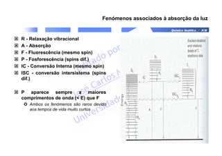 Química Analítica / JCM
Fenómenos associados à absorção da luz
 R - Relaxação vibracional
 A - Absorção
 F - Fluorescência (mesmo spin)
 P - Fosforescência (spins dif.)
 IC - Conversão Interna (mesmo spin)
 ISC - conversão intersistema (spins
dif.)
 P aparece sempre a maiores
comprimentos de onda ( E) que F
 Ambos os fenómenos são raros devido
aos tempos de vida muito curtos
 