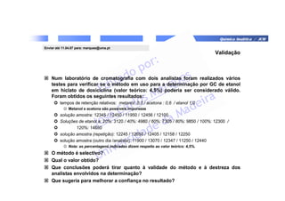 Química Analítica / JCM
Validação
 Num laboratório de cromatografia com dois analistas foram realizados vários
testes para verificar se o método em uso para a determinação por GC de etanol
em hiclato de doxiciclina (valor teórico: 4,5%) poderia ser considerado válido.
Foram obtidos os seguintes resultados:
 tempos de retenção relativos: metanol: 0,3 / acetona : 0,6 / etanol 1,0
☺ Metanol e acetona são possíveis impurezas
 solução amostra: 12345 / 12450 / 11950 / 12456 / 12100
 Soluções de etanol a: 20%: 3120 / 40%: 4980 / 60%: 7305 / 80%: 9850 / 100%: 12300 /
 120%: 14650
 solução amostra (repetição): 12245 / 12650 / 12405 / 12158 / 12250
 solução amostra (outro dia /analista): 11900 / 13070 / 12347 / 11250 / 12440
☺ Nota: as percentagens indicadas dizem respeito ao valor teórico: 4,5%.
 O método é selectivo?
 Qual o valor obtido?
 Que conclusões poderá tirar quanto à validade do método e à destreza dos
analistas envolvidos na determinação?
 Que sugeria para melhorar a confiança no resultado?
Enviar até 11.04.07 para: marques@uma.pt
 
