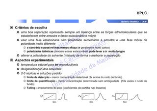 Química Analítica / JCM
HPLC
 Critérios de escolha
 uma boa separação representa sempre um balanço entre as forças intramoleculares que se
estabelecem entre amostra e fases estacionária e móvel
 usar uma fase estacionária com polaridade semelhante à amostra e uma fase móvel de
polaridade muito diferente
☺ o contrário é possível mas menos eficaz (tr geralmente muito curtos)
☺ polaridades idênticas (amostra e fase estacionária) pode levar a tr muito longos
 alterar a polaridade do solvente (mistura) de forma a melhorar a separação
 Aspectos experimentais
 temperatura estável para trr reproductíveis
 desgaseificação dos solventes
 2-3 réplicas e soluções padrão
☺ limite de detecção - menor concentração detectável (3x acima do ruído de fundo)
☺ limite de quantificação - menor concentração determinada sem ambiguidade (10x vezes o ruído de
fundo)
☺ Tailing - arrastamento do pico (coeficientes de partilha não lineares)
Cs
Cm
Cs
Cm
Cs
Cm
 