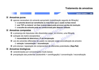 Química Analítica / JCM
Tratamento de amostras
 Amostras puras
 apenas necessitam do solvente apropriado (solubilização seguida de filtração)
☺ o solvente deverá ser semelhante ou mais fraco que o usado na fase móvel
☺ usar THF ou metanol em fase reversa (água) pode provocar perdas de resolução
☺ a escolha do solvente pode ser condicionada pelo detector utilizado
 Amostras compostas
 a presença de impurezas não dissolvidas exige, no mínimo, uma filtração
 extração da matriz (excipientes)
☺ necessidade de determinar a % de recuperação
 uso de solventes diferentes do usado na injecção exige reconstituição da amostra
☺ extração / concentração / reconstituição
 pré-colunas / separação de componentes de diferentes polaridades (Sep-Pak)
 Amostras biológicas
 caracterizadas por concentrações muito baixas
 precipitação das proteínas (acetonitrilo + centrifugação) / concentração / reconstituição
 