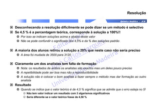 Química Analítica / JCM
Resolução
 Desconhecendo a resolução dificilmente se pode dizer se um método é selectivo
 Se 4,5 % é a percentagem teórica, corresponde à solução a 100%!!
 Por isso se indicam soluções acima e abaixo deste valor
 Não se pode confundir o significado dos 4,5% e da % das soluções padrão
 A maioria dos alunos retirou a solução a 20% que neste caso não seria preciso
 A área foi mudada de 3500 para 3120
 Claramente um dos analistas tem falta de formação
 Nota: os resultados de ambos os analistas são exactos mas um deles pouco preciso
 A repetibilidade pode ser boa mas não a reproductibilidade
 A solução não é colocar o bom analista a fazer sempre o método mas dar formação ao outro
analista
 Resultado
 Quando se indica que o valor teórico é de 4,5 % significa que se admite que o erro esteja no 5!
☺ Não tem valor indicar um resultado com 3 algarismos significativos
☺ Seria diferente se o valor teórico fosse de 4,50 %
 