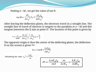 Putting x = ld , we get the value of tan θ.
After leaving the deflection plates, the electrons travel in a straight line. The
straight line of travel of electron is tangent to the parabola at x = ld and this
tangent intersects the X axis at point O’. The location of this point is given by
The apparent origin is thus the center of the deflecting plates, the deflection
D on the screen is given by
 