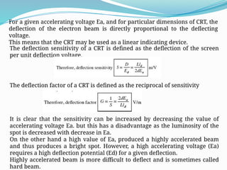 For a given accelerating voltage Ea, and for particular dimensions of CRT, the
deflection of the electron beam is directly proportional to the deflecting
voltage.
This means that the CRT may be used as a linear indicating device.
The deflection sensitivity of a CRT is defined as the deflection of the screen
per unit deflection voltage.
The deflection factor of a CRT is defined as the reciprocal of sensitivity
It is clear that the sensitivity can be increased by decreasing the value of
accelerating voltage Ea. but this has a disadvantage as the luminosity of the
spot is decreased with decrease in Ea.
On the other hand a high value of Ea, produced a highly accelerated beam
and thus produces a bright spot. However, a high accelerating voltage (Ea)
requires a high deflection potential (Ed) for a given deflection.
Highly accelerated beam is more difficult to deflect and is sometimes called
hard beam.
 
