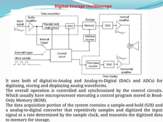 Digital Storage Oscilloscope
It uses both of digital-to-Analog and Analog-to-Digital (DACs and ADCs) for
digitizing, storing and displaying analog waveforms.
The overall operation is controlled and synchronized by the control circuits.
Which usually have microprocessor executing a control program stored in Read-
Only Memory (ROM).
The data acquisition portion of the system contains a sample-and-hold (S/H) and
a analog-to-digital converter that repetitively samples and digitized the input
signal at a rate determined by the sample clock, and transmits the digitized data
to memory for storage.
 