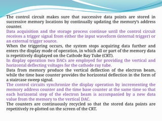 The control circuit makes sure that successive data points are stored in
successive memory locations by continually updating the memory’s address
counter.
Data acquisition and the storage process continue until the control circuit
receives a trigger signal from either the input waveform (internal trigger) or
an external trigger source.
When the triggering occurs, the system stops acquiring data further and
enters the display mode of operation, in which all or part of the memory data
is repetitively displayed on the Cathode Ray Tube (CRT).
In display operation two DACs are employed for providing the vertical and
horizontal deflecting voltages for the cathode ray tube.
Data from memory produce the vertical deflection of the electron beam,
while the time base counter provides the horizontal deflection in the form of
a staircase sweep signal.
The control circuits synchronize the display operation by incrementing the
memory address counter and the time base counter at the same time so that
each horizontal step of the electron beam is accompanied by a new data
value from the memory to the vertical DAC.
The counters are continuously recycled so that the stored data points are
repetitively re-plotted on the screen of the CRT.
 
