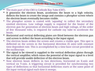 Cathode Ray Tube (CRT)
 The main part of the CRO is Cathode Ray Tube (CRT).
 It generates the electron beam, accelerates the beam to a high velocity,
deflects the beam to create the image and contains a phosphor screen where
the electron beam eventually becomes visible.
 The phosphor screen is coated with ‘aquadag’ to collect the secondary
emitted electrons. Low voltage supply is required for the heater of the
electron gun for generation of electron beam and high voltage, of the order
of few thousand volts, is required for cathode ray tube to accelerate the
beam.
 Horizontal and vertical deflecting plates are fitted between the electron gun
and screen to deflect the beam according to the input signal.
 The electron beam strikes the screen and creates a visible spot. This spot is
deflected on the screen in the horizontal direction (X axis) with constant
time dependent rate. This is accomplished by a time base circuit provided in
the oscilloscope.
 The signal to be viewed is supplied to the vertical deflection plates through
the vertical amplifier, which raises the potential of the input signal to a level
that will provide usable deflection of the electron beam.
 Now electron beam deflects in two directions, horizontal on X-axis and
vertical on Y-axis. A triggering circuit is provided for synchronizing two
types of deflections so that horizontal deflection starts at the same point of
the input vertical signal each time it sweeps.
 