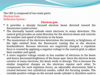 The CRT is composed of two main parts:
Electron Gun:
Deflection System :
Electron gun:
 It provides a sharply focused electron beam directed toward the
fluorescent-coated screen.
 The thermally heated cathode emits electrons in many directions. The
control grid provides an axial direction for the electron beam and controls
the number and speed of electrons in the beam.
 The momentum of the electrons determines the intensity, or brightness, of
the light emitted from the fluorescent coating due to the electron
bombardment. Because electrons are negatively charged, a repulsion
force is created by applying a negative voltage to the control grid, to adjust
their number and speed.
 A more negative voltage results in less number of electrons in the beam
and hence decreased brightness of the beam spot. Since the electron beam
consists of many electrons, the beam tends to diverge. This is because the
similar (negative) charges on the electrons repulse each other. To
compensate for such repulsion forces, an adjustable electrostatic field is
created between two cylindrical anodes, called the focusing anodes. The
variable positive voltage on the second anode cylinder is therefore used to
 