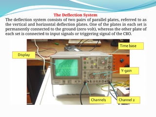 The Deflection System
The deflection system consists of two pairs of parallel plates, referred to as
the vertical and horizontal deflection plates. One of the plates in each set is
permanently connected to the ground (zero volt), whereas the other plate of
each set is connected to input signals or triggering signal of the CRO.
 