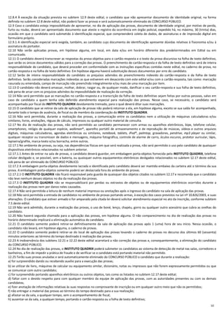 10
12.8.4 À exceção da situação prevista no subitem 12.9 deste edital, o candidato que não apresentar documento de identidade original, na forma
definida no subitem 12.8 deste edital, não poderá fazer as provas e será automaticamente eliminado do CONCURSO PÚBLICO.
12.9 Caso o candidato esteja impossibilitado de apresentar, no dia de aplicação das provas, documento de identidade original, por motivo de perda,
furto ou roubo, deverá ser apresentado documento que ateste o registro da ocorrência em órgão policial, expedido há, no máximo, 30 (trinta) dias,
ocasião em que o candidato será submetido à identificação especial, que compreenderá coleta de dados, de assinaturas e de impressão digital em
formulário próprio.
12.9.1 A identificação especial será exigida, também, ao candidato cujo documento de identificação apresente dúvidas relativas à fisionomia e/ou à
assinatura do portador.
12.10 Não serão aplicadas provas, em hipótese alguma, em local, em data e/ou em horário diferente dos predeterminados em Edital ou em
comunicado.
12.11 O candidato deverá transcrever as respostas da prova objetiva para o cartão-resposta e o texto da prova discursiva na folha de texto definitivo,
que serão os únicos documentos válidos para a correção das provas. O preenchimento do cartão-resposta e da folha de texto definitivo será de inteira
responsabilidade do candidato, que deverá proceder em conformidade com as instruções específicas contidas neste edital, no caderno de prova, no
cartão-resposta e na folha de texto definitivo. Em hipótese alguma haverá substituição desses documentos por erro do candidato.
12.12 Serão de inteira responsabilidade do candidato os prejuízos advindos do preenchimento indevido do cartão-resposta e da folha de texto
definitivo. Serão consideradas marcações indevidas as que estiverem em desacordo com este edital e/ou com o cartão-resposta, tais como: marcação
rasurada ou emendada, campo de marcação não preenchido integralmente e/ou mais de uma marcação por item.
12.13 O candidato não deverá amassar, molhar, dobrar, rasgar ou, de qualquer modo, danificar o seu cartão-resposta e sua folha de texto definitivo,
sob pena de arcar com os prejuízos advindos da impossibilidade de realização da correção.
12.14 Não será permitido que as marcações no cartão-resposta e a transcrição da folha de texto definitivo sejam feitas por outras pessoas, salvo em
caso de candidato a quem tenha sido deferido atendimento especial para realização das provas. Nesse caso, se necessário, o candidato será
acompanhado por fiscal do INSTITUTO QUADRIX devidamente treinado, para o qual deverá ditar suas marcações.
12.15 O candidato que se retirar da sala de aplicação de provas não poderá retornar a ela, em hipótese alguma, exceto se sua saída for acompanhada,
durante todo o tempo de ausência, de fiscal ou de membro da coordenação do INSTITUTO QUADRIX.
12.16 Não será permitida, durante a realização das provas, a comunicação entre os candidatos nem a utilização de máquinas calculadoras e/ou
similares, livros, anotações, réguas de cálculo, impressos ou qualquer outro material de consulta.
12.17 No dia de realização das provas, não será permitido ao candidato permanecer com armas ou aparelhos eletrônicos, bipe, telefone celular,
smartphones, relógio de qualquer espécie, walkman®, aparelho portátil de armazenamento e de reprodução de músicas, vídeos e outros arquivos
digitais, máquinas calculadoras, agendas eletrônicas ou similares, notebook, tablets, iPod®, palmtop, gravadores, pendrive, mp3 player ou similar,
qualquer receptor ou transmissor de dados e mensagens, máquina fotográfica, controle de alarme de carro, óculos escuros, protetor auricular, lápis,
lapiseira/grafite, marca-texto e/ou borracha, entre outros.
12.17.1 No ambiente de provas, ou seja, nas dependências físicas em que será realizada a prova, não será permitido o uso pelo candidato de quaisquer
dispositivos eletrônicos relacionados no subitem anterior.
12.17.1.1 Antes de entrar na sala de provas, o candidato deverá guardar, em embalagem porta-objetos fornecida pelo INSTITUTO QUADRIX, telefone
celular desligado e, se possível, sem a bateria, ou quaisquer outros equipamentos eletrônicos desligados relacionados no subitem 12.17 deste edital,
sob pena de ser eliminado do CONCURSO PÚBLICO.
12.17.2 A embalagem porta-objetos devidamente lacrada e identificada pelo candidato deverá ser mantida embaixo da carteira até o término da sua
prova. A embalagem porta-objetos somente poderá ser deslacrada fora do ambiente de provas.
12.17.2.1 O INSTITUTO QUADRIX não ficará responsável pela guarda de quaisquer dos objetos citados no subitem 12.17 e recomenda que o candidato
não leve nenhum desses objetos no dia da realização das provas.
12.17.3 O INSTITUTO QUADRIX não se responsabilizará por perdas ou extravios de objetos ou de equipamentos eletrônicos ocorridos durante a
realização das provas nem por danos neles causados.
12.17.4 Não será permitida a leitura de nenhum material impresso ou anotações após o ingresso do candidato na sala de aplicação das provas.
12.18 Não será permitida a entrada de candidatos no ambiente de provas portando armas, à exceção dos casos previstos na Lei nº 10.826/2003, e suas
alterações. O candidato que estiver armado e for amparado pela citada lei deverá solicitar atendimento especial no ato da inscrição, conforme subitem
7.5 deste edital.
12.19 Não será admitido, durante a realização das provas, o uso de boné, lenço, chapéu, gorro ou qualquer outro acessório que cubra as orelhas do
candidato.
12.20 Não haverá segunda chamada para a aplicação das provas, em hipótese alguma. O não comparecimento no dia de realização das provas no
horário determinado implicará a eliminação automática do candidato.
12.21 O candidato somente poderá retirar-se definitivamente da sala de aplicação das provas após 1 (uma) hora de seu início. Nessa ocasião, o
candidato não levará, em hipótese alguma, o caderno de provas.
12.22 O candidato somente poderá retirar-se do local de aplicação das provas levando o caderno de provas no decurso dos últimos 60 (sessenta)
minutos anteriores ao término do tempo destinado à realização das provas.
12.23 A inobservância dos subitens 12.21 e 12.22 deste edital acarretará a não correção das provas e, consequentemente, a eliminação do candidato
do CONCURSO PÚBLICO.
12.24 No dia de realização das provas, o INSTITUTO QUADRIX poderá submeter os candidatos ao sistema de detecção de metal nas salas, corredores e
banheiros, a fim de impedir a prática de fraude e de verificar se o candidato está portando material não permitido.
12.25 Terão suas provas anuladas e será automaticamente eliminado do CONCURSO PÚBLICO o candidato que durante a realização:
a) for surpreendido dando ou recebendo auxílio para a execução das provas;
b) se utilizar de livro, máquinas de calcular ou equipamento similar, dicionário, notas ou impressos que não forem expressamente permitidos ou que
se comunicar com outro candidato;
c) for surpreendido portando aparelhos eletrônicos ou outros objetos, tais como os listados no subitem 12.17 deste edital;
d) faltar com o devido respeito para com qualquer membro da equipe de aplicação das provas, com as autoridades presentes ou com os demais
candidatos;
e) fizer anotação de informações relativas às suas respostas no comprovante de inscrição ou em qualquer outro meio que não os permitidos;
f) não entregar o material das provas ao término do tempo destinado para a sua realização;
g) afastar-se da sala, a qualquer tempo, sem o acompanhamento de fiscal;
h) ausentar-se da sala, a qualquer tempo, portando o cartão-resposta ou a folha de texto definitivo;
 
