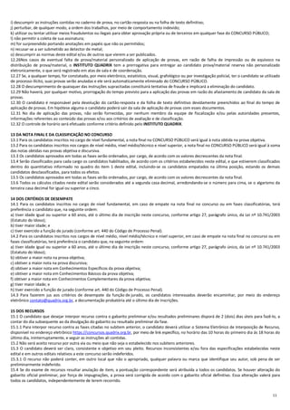 11
i) descumprir as instruções contidas no caderno de prova, no cartão-resposta ou na folha de texto definitivo;
j) perturbar, de qualquer modo, a ordem dos trabalhos, por meio de comportamento indevido;
k) utilizar ou tentar utilizar meios fraudulentos ou ilegais para obter aprovação própria ou de terceiros em qualquer fase do CONCURSO PÚBLICO;
l) não permitir a coleta de sua assinatura;
m) for surpreendido portando anotações em papéis que não os permitidos;
n) recusar-se a ser submetido ao detector de metal;
o) descumprir as normas deste edital e/ou de outros que vierem a ser publicados.
12.26Nos casos de eventual falta de prova/material personalizado de aplicação de provas, em razão de falha de impressão ou de equívoco na
distribuição de prova/material, o INSTITUTO QUADRIX tem a prerrogativa para entregar ao candidato prova/material reserva não personalizado
eletronicamente, o que será registrado em atas de sala e de coordenação.
12.27 Se, a qualquer tempo, for constatado, por meio eletrônico, estatístico, visual, grafológico ou por investigação policial, ter o candidato se utilizado
de processo ilícito, suas provas serão anuladas e ele será automaticamente eliminado do CONCURSO PÚBLICO.
12.28 O descumprimento de quaisquer das instruções supracitadas constituirá tentativa de fraude e implicará a eliminação do candidato.
12.29 Não haverá, por qualquer motivo, prorrogação do tempo previsto para a aplicação das provas em razão do afastamento de candidato da sala de
provas.
12.30 O candidato é responsável pela devolução do cartão-resposta e da folha de texto definitivo devidamente preenchidos ao final do tempo de
aplicação de provas. Em hipótese alguma o candidato poderá sair da sala de aplicação de provas com esses documentos.
12.31 No dia de aplicação das provas, não serão fornecidas, por nenhum membro da equipe de fiscalização e/ou pelas autoridades presentes,
informações referentes ao conteúdo das provas e/ou aos critérios de avaliação e de classificação.
12.32 O controle de horário será efetuado conforme critério definido pelo INSTITUTO QUADRIX.
13 DA NOTA FINAL E DA CLASSIFICAÇÃO NO CONCURSO
13.1 Para os candidatos inscritos no cargo de nível fundamental, a nota final no CONCURSO PÚBLICO será igual à nota obtida na prova objetiva.
13.2 Para os candidatos inscritos nos cargos de nível médio, nível médio/técnico e nível superior, a nota final no CONCURSO PÚBLICO será igual à soma
das notas obtidas nas provas objetiva e discursiva.
13.3 Os candidatos aprovados em todas as fases serão ordenados, por cargo, de acordo com os valores decrescentes da nota final.
13.4 Serão classificados para cada cargo os candidatos habilitados, de acordo com os critérios estabelecidos neste edital, e que estiverem classificados
dentro do quantitativo informado no quadro do item 1 deste edital, incluindo-se os candidatos empatados na última posição, estando os demais
candidatos desclassificados, para todos os efeitos.
13.5 Os candidatos aprovados em todas as fases serão ordenados, por cargo, de acordo com os valores decrescentes da nota final.
13.6 Todos os cálculos citados neste edital serão considerados até a segunda casa decimal, arredondando-se o número para cima, se o algarismo da
terceira casa decimal for igual ou superior a cinco.
14 DOS CRITÉRIOS DE DESEMPATE
14.1 Para os candidatos inscritos no cargo de nível fundamental, em caso de empate na nota final no concurso ou em fases classificatórias, terá
preferência o candidato que, na seguinte ordem:
a) tiver idade igual ou superior a 60 anos, até o último dia de inscrição neste concurso, conforme artigo 27, parágrafo único, da Lei nº 10.741/2003
(Estatuto do Idoso);
b) tiver maior idade; e
c) tiver exercido a função de jurado (conforme art. 440 do Código de Processo Penal).
14.2 Para os candidatos inscritos nos cargos de nível médio, nível médio/técnico e nível superior, em caso de empate na nota final no concurso ou em
fases classificatórias, terá preferência o candidato que, na seguinte ordem:
a) tiver idade igual ou superior a 60 anos, até o último dia de inscrição neste concurso, conforme artigo 27, parágrafo único, da Lei nº 10.741/2003
(Estatuto do Idoso);
b) obtiver a maior nota na prova objetiva;
c) obtiver a maior nota na prova discursiva;
d) obtiver a maior nota em Conhecimentos Específicos da prova objetiva;
e) obtiver a maior nota em Conhecimentos Básicos da prova objetiva;
f) obtiver a maior nota em Conhecimentos Complementares da prova objetiva;
g) tiver maior idade; e
h) tiver exercido a função de jurado (conforme art. 440 do Código de Processo Penal).
14.3 Para fazerem jus aos critérios de desempate da função de jurado, os candidatos interessados deverão encaminhar, por meio do endereço
eletrônico contato@quadrix.org.br, a documentação probatória até o último dia de inscrições.
15 DOS RECURSOS
15.1 O candidato que desejar interpor recurso contra o gabarito preliminar e/ou resultados preliminares disporá de 2 (dois) dias úteis para fazê-lo, a
contar do dia subsequente ao da divulgação do gabarito ou resultado preliminar da fase.
15.1.1 Para interpor recurso contra as fases citadas no subitem anterior, o candidato deverá utilizar o Sistema Eletrônico de Interposição de Recurso,
disponível no endereço eletrônico https://concursos.quadrix.org.br, por meio de link específico, no horário das 10 horas do primeiro dia às 18 horas do
último dia, ininterruptamente, e seguir as instruções ali contidas.
15.2 Não será aceito recurso por outra via ou meio que não seja o estabelecido nos subitens anteriores.
15.3 O candidato deverá ser claro, consistente e objetivo em seu pleito. Recursos inconsistentes e/ou fora das especificações estabelecidas neste
edital e em outros editais relativos a este concurso serão indeferidos.
15.3.1 O recurso não poderá conter, em outro local que não o apropriado, qualquer palavra ou marca que identifique seu autor, sob pena de ser
preliminarmente indeferido.
15.4 Se do exame de recursos resultar anulação de item, a pontuação correspondente será atribuída a todos os candidatos. Se houver alteração do
gabarito oficial preliminar, por força de impugnações, a prova será corrigida de acordo com o gabarito oficial definitivo. Essa alteração valerá para
todos os candidatos, independentemente de terem recorrido.
 