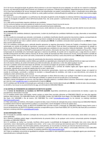 12
15.4.1 Se houver alteração/anulação de gabarito oficial preliminar ou de item integrante de prova adaptada, em razão de erro material na adaptação
da prova, essa alteração/anulação valerá somente aos candidatos que realizaram a referida prova adaptada, independentemente de terem recorrido.
15.4.2 Caso haja procedência de recurso interposto dentro das especificações isso poderá, eventualmente, alterar a classificação inicial obtida pelo
candidato para uma classificação superior ou inferior ou, ainda, poderá acarretar a desclassificação do candidato que não obtiver nota mínima exigida
para aprovação.
15.5 Todos os recursos serão julgados e as justificativas das alterações de gabarito serão divulgadas no endereço eletrônico http://www.quadrix.org.br,
quando da divulgação do gabarito oficial definitivo/resultado final, não sendo possível o conhecimento do resultado via telefone, fax ou correio
eletrônico.
15.5.1 Não serão encaminhadas respostas individuais aos candidatos.
15.6 Em nenhuma hipótese será aceito pedido de revisão de recurso, tampouco haverá recurso de recurso.
15.7 Recursos cujo teor desrespeite a banca examinadora serão preliminarmente indeferidos.
15.8 A banca examinadora constitui última instância para recurso, sendo soberana em suas decisões, razão pela qual não caberão recursos adicionais.
16 DA CONTRATAÇÃO
16.1 A admissão dos candidatos obedecerá, rigorosamente, à ordem de classificação dos candidatos habilitados no cargo, observadas as necessidades
do CRO-AC.
16.2 Por ocasião da convocação que antecede a contratação, os candidatos classificados deverão apresentar documentos originais, acompanhados de
uma cópia que comprove os requisitos para provimento e que deram condições de inscrição, estabelecidos no presente edital.
16.2.1 A convocação de que trata o subitem anterior será realizada pelo CRO-AC. O candidato convocado deverá apresentar-se ao CRO-AC no local,
data e horário determinados.
16.2.2 Os candidatos convocados para a admissão deverão apresentar os seguintes documentos: Carteira de Trabalho e Previdência Social; Cópias
autenticadas em cartório de Certidão de nascimento, casamento ou união estável; Título de Eleitor acompanhado do comprovante de votação na
última eleição; Certificado de Reservista ou Dispensa de Incorporação para candidatos do sexo masculino; Cédula de Identidade – RG ou RNE; 2 (duas)
fotos 3 x 4 recentes, Inscrição no PIS/PASEP ou declaração de firma anterior, informando não haver feito o cadastro; Cadastro de Pessoa Física – CPF;
Comprovação de escolaridade e/ou Autorização Legal para o exercício da profissão, de acordo com os requisitos para o cargo descrito no anexo I;
Certidão de Nascimento dos filhos solteiros menores de 18 anos; Cartão de Vacinação dos filhos menores de 14 anos; Termo de Guarda e Certidão de
Nascimento do filho menor que estiver sob tutela; Comprovante de residência (recente) e outros documentos que o CRO-AC julgar necessários no ato
da convocação.
16.2.3 Não serão aceitos protocolos ou cópias não autenticadas dos documentos relacionados no subitem anterior.
16.3 Os candidatos serão submetidos a exames médicos que avaliarão sua capacidade para o desempenho das tarefas pertinentes ao cargo a que concorrem.
16.3.1 Os exames médicos, de caráter eliminatório para efeito de admissão, são soberanos e a eles não caberá qualquer recurso.
16.4 Caso o candidato solicite demissão depois de admitido, será excluído da listagem de aprovados no CONCURSO PÚBLICO.
16.5 O candidato aprovado no concurso e convocado para a contratação terá o contrato de trabalho regido pelo regime vigente à época da
contratação, submetendo-se à jornada de trabalho descrita no item 1 deste edital.
16.6 A inexatidão das afirmativas e/ou irregularidades dos documentos apresentados, mesmo que verificadas a qualquer tempo, em especial na
ocasião da contratação, acarretarão a nulidade da inscrição e a desqualificação do candidato, com todas as suas decorrências, sem prejuízo de
medidas de ordem administrativa, civil e criminal.
16.7 A convocação para a admissão dar-se-á por meio de publicação no Diário Oficial da União e por qualquer meio hábil de comunicação (e-mail,
telegrama ou telefone), de acordo com o informado pelo candidato no cadastro do ato da inscrição para a sua localização.
16.8 Após a devida homologação do concurso, caso haja alguma alteração cadastral, o candidato deverá comunicar diretamente o órgão contratante,
por meio do e-mail croac@croac.org.br ou pessoalmente na sede do CRO-AC.
16.9 O candidato que não atender à convocação para a admissão no local, data e horário determinado pelo CRO-AC, munido de toda a documentação,
ou atendê-la, mas recusar-se ao preenchimento de vaga, será eliminado do CONCURSO PÚBLICO.
17 DA CENTRAL DE ATENDIMENTO AO CANDIDATO DO INSTITUTO QUADRIX
17.1 A Central de Atendimento ao Candidato do INSTITUTO QUADRIX disponibiliza atendimento para esclarecimento de dúvidas e apoio nos
procedimentos relacionados à inscrição.
17.2 O candidato poderá obter informações, manter contato ou relatar fatos ocorridos referentes ao CONCURSO PÚBLICO, por meio dos seguintes
telefones: Belo Horizonte: (31) 3500-8300; Brasília: (61) 3550-0000; Curitiba: (41) 3500-8700; Porto Alegre: (51) 3500-9000; Salvador: (71) 3500-9000;
São Paulo: (11) 3198-0000; e Rio de Janeiro: (21) 3500-9000. Por e-mail (contato@quadrix.org.br) ou via internet, no endereço eletrônico
http://www.quadrix.org.br.
17.3 Não serão dadas, por telefone, informações a respeito de datas, locais e horários de realização das provas e demais fases do CONCURSO PÚBLICO.
O candidato deverá observar rigorosamente os editais e os comunicados a serem divulgados na forma do subitem 18.2.
17.4 O candidato que desejar relatar ao INSTITUTO QUADRIX fatos ocorridos durante a realização do CONCURSO PÚBLICO deverá fazê-lo junto à
Central de Atendimento do INSTITUTO QUADRIX, postando correspondência para a Caixa Postal 28203, CEP: 01.234-970, São Paulo (SP) ou enviando e-
mail para o endereço eletrônico contato@quadrix.org.br.
18 DAS DISPOSIÇÕES FINAIS
18.1 A inscrição do candidato implicará a aceitação das normas para o CONCURSO PÚBLICO contidas nos comunicados, neste edital e em outros a
serem publicados.
18.1.1 Nenhum candidato poderá alegar o desconhecimento do presente Edital, ou de qualquer outra norma e comunicado posterior divulgado,
vinculados ao CONCURSO PÚBLICO.
18.1.2 O candidato, ao realizar sua inscrição, manifesta ciência quanto à possibilidade de divulgação de informações (tais como nome, data de
nascimento, notas e desempenho, participação como cotista - se for o caso, entre outras) que são essenciais para o fiel cumprimento da publicidade
dos atos atinentes ao certame. Tais informações poderão, eventualmente, ser encontradas na internet, por meio de mecanismos de busca.
18.2 Será de inteira responsabilidade do candidato acompanhar a publicação de todos os atos, editais e comunicados referentes a este CONCURSO
PÚBLICO no Diário Oficial da União e na internet, no endereço eletrônico http://www.quadrix.org.br.
18.3 Todos os candidatos concorrerão em igualdade de condições, excetuados os casos específicos previstos na legislação vigente para atendimento
especializado para a realização da prova.
 