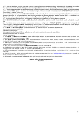 13
18.4 O prazo de validade do presente CONCURSO PÚBLICO é de 2 (dois) anos, contados a partir da data de publicação da homologação do resultado
final do concurso no Diário Oficial da União, podendo ser prorrogado, 1 (uma) única vez, por igual período, por conveniência administrativa.
18.5 A aprovação e a classificação de candidatos dentro do número referente ao cadastro de reserva estabelecido no quadro do item 1 deste edital
geram para o candidato apenas a expectativa de direito à convocação, limitada ao prazo de validade do presente CONCURSO PÚBLICO e observada
rigorosamente a ordem de classificação.
18.6 O candidato aprovado no presente CONCURSO PÚBLICO, quando contratado, deverá submeter-se a avaliação médica pré-admissional, bem como
apresentar-se munido dos documentos exigidos neste edital. A contratação do candidato dependerá de prévia inspeção médica e a inobservância do
disposto neste subitem implicará impedimento para a contratação, nos termos da legislação vigente.
18.6.1 A avaliação médica pré-admissional mencionada no subitem anterior é obrigatória, nos termos da legislação vigente.
18.7 O CONCURSO PÚBLICO será homologado pelo CRO-AC, publicado no Diário Oficial da União, em até 30 dias corridos da data de publicação do resultado
final.
18.8 O candidato deverá manter atualizados seu endereço, telefone e e-mail perante o INSTITUTO QUADRIX, enquanto estiver participando do
CONCURSO PÚBLICO, e perante o CRO-AC, se aprovado no CONCURSO PÚBLICO e enquanto este estiver dentro do prazo de validade. São de exclusiva
responsabilidade do candidato os prejuízos advindos da não atualização de seu endereço.
18.9 O CRO-AC e o INSTITUTO QUADRIX não se responsabilizam por eventuais prejuízos ao candidato decorrentes de:
a) endereço ou telefone desatualizados;
b) endereço de difícil acesso;
c) correspondência devolvida pela ECT por razões diversas de fornecimento e/ou endereço errado do candidato;
d) correspondência recebida por terceiros;
e) e-mail desatualizado.
18.10 O CRO-AC e o INSTITUTO QUADRIX não arcarão com quaisquer despesas de deslocamento de candidatos para a realização das provas e/ou
mudança de candidato para a investidura no cargo.
18.11 O CRO-AC e o INSTITUTO QUADRIX não se responsabilizam por quaisquer cursos, textos, apostilas e outras publicações referentes a este
CONCURSO PÚBLICO no que tange ao conteúdo programático.
18.12 Acarretará a eliminação sumária do candidato do CONCURSO PÚBLICO, sem prejuízo das sanções penais cabíveis, a burla ou a tentativa de burla
a quaisquer das normas estipuladas neste edital.
18.13 Os casos omissos serão resolvidos pelo INSTITUTO QUADRIX em conjunto com a CRO-AC.
18.14 Legislações com entrada em vigor após a data de publicação deste edital, bem como alterações em dispositivos legais e normativos a ele
posteriores, não serão objeto de avaliação nas provas do CONCURSO PÚBLICO.
18.15 É facultado a qualquer cidadão apresentar solicitação de impugnação, de forma fundamentada, ao presente Edital, em até 5 (cinco) dias de sua
publicação.
18.15.1 Para formalizar o pedido de impugnação deverá ser enviada mensagem eletrônica para contato@quadrix.org.br contendo a indicação do
item/subitem que será objeto de impugnação.
18.16 Quaisquer alterações nas regras estabelecidas neste edital somente poderão ser feitas por meio de outro Edital.
ISABELLY LEMOS BASTO DE OLIVEIRA ROSAS
Presidente
 