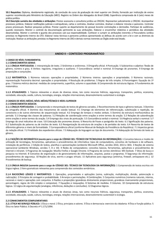 16
10.1 Requisitos: Diploma, devidamente registrado, de conclusão de curso de graduação de nível superior em Direito, fornecido por instituição de ensino
superior reconhecida pelo Ministério da Educação (MEC). Registro na Ordem dos Advogados do Brasil (OAB). Experiência comprovada de 6 (seis) meses de
prática jurídica.
10.2 Descrição sumária das atividades e atribuições: Prestar assessoria e consultoria jurídica ao CRO/AC. Representar judicialmente o CRO/AC. Acompanhar
processos jurídicos. Elaborar notificações judiciais e extrajudiciais, cartas e contratos. Analisar contratos. Analisar e elaborar minutas e pareceres. Controlar
prazos processuais. Realizar pesquisas jurídicas. Prestar suporte ao departamento de pessoal durante contratações e demissões. Participar de audiências,
quando necessário. Manter o controle da documentação pertinente às suas atribuições. Elaborar e encaminhar relatórios e periódicos das atividades
desenvolvidas. Manter o controle e guarda dos processos sub sua responsabilidade. Conhecer e cumprir as atribuições inerentes à Procuradoria Jurídica
previstas no Regimento Interno do CFO. Elaborar notas técnicas e pareceres jurídicos apresentando as defesas de acordo com a lei e com as diretrizes da
instituição. Realizar as atribuições previstas no Regimento Interno do CRO e demais normas inerentes ao Órgão onde está lotado.
ANEXO II – CONTEÚDO PROGRAMÁTICO
1 CARGO DE NÍVEL FUNDAMENTAL
1.1 CONHECIMENTOS GERAIS
1.1.1 LÍNGUA PORTUGUESA: 1 Interpretação de texto. 2 Sinônimos e antônimos. 3 Ortografia oficial. 4 Pontuação. 5 Substantivo e adjetivo: flexão de
gênero, número e grau. 6 Verbos: regulares, irregulares e auxiliares. 7 Concordância: verbal e nominal. 8 Emprego de pronomes. 9 Emprego de
preposições e conjunções.
1.1.2 MATEMÁTICA: 1 Números naturais: operações e propriedades. 2 Números inteiros: operações e propriedades. 3 Números racionais;
representação fracionária decimal: operações e propriedades. 4 Resolução de problemas. 5 Regras de três simples. 6 Porcentagem: Equação do 1º
grau. 7 Sistema métrico decimal: medidas de comprimento, superfície, volume e capacidade. 8 Compreensão de estruturas lógicas. 9 Fundamentos de
matemática.
1.1.3 ATUALIDADES: 1 Tópicos relevantes e atuais de diversas áreas, tais como recursos hídricos, segurança, transportes, política, economia,
sociedade, educação, saúde, cultura, tecnologia, energia, relações internacionais, desenvolvimento sustentável e ecologia.
2 CARGOS DE NÍVEL MÉDIO, NÍVEL MÉDIO/TÉCNICO E NÍVEL SUPERIOR
2.1 CONHECIMENTOS BÁSICOS
2.1.1 LÍNGUA PORTUGUESA: 1 Compreensão e interpretação de textos de gêneros variados. 2 Reconhecimento de tipos e gêneros textuais. 3 Domínio
da ortografia oficial. 4 Domínio dos mecanismos de coesão textual. 4.1 Emprego de elementos de referenciação, substituição e repetição, de
conectores e de outros elementos de sequenciação textual. 4.2 Emprego de tempos e modos verbais. 5 Domínio da estrutura morfossintática do
período. 5.1 Emprego das classes de palavras. 5.2 Relações de coordenação entre orações e entre termos da oração. 5.3 Relações de subordinação
entre orações e entre termos da oração. 5.4 Emprego dos sinais de pontuação. 5.5 Concordância verbal e nominal. 5.6 Regência verbal e nominal. 5.7
Emprego do sinal indicativo de crase. 5.8 Colocação dos pronomes átonos. 6 Reescrita de frases e parágrafos do texto. 6.1 Significação das palavras.
6.2 Substituição de palavras ou de trechos de texto. 6.3 Reorganização da estrutura de orações e de períodos do texto. 6.4 Reescrita de textos de
diferentes gêneros e níveis de formalidade. 7 Correspondência oficial (conforme Manual de Redação da Presidência da República). 7.1 Aspectos gerais
da redação oficial. 7.2 Finalidade dos expedientes oficiais. 7.3 Adequação da linguagem ao tipo de documento. 7.4 Adequação do formato do texto ao
gênero.
2.1.2 NOÇÕES DE INFORMÁTICA (exceto para o cargo de CÓDIGO 301: TÉCNICO EM TECNOLOGIA DA INFORMAÇÃO): 1 Conceitos básicos e modos de
utilização de tecnologias, ferramentas, aplicativos e procedimentos de informática: tipos de computadores, conceitos de hardware e de software,
instalação de periféricos. 2 Edição de textos, planilhas e apresentações (ambiente Microsoft Office, versões 2010, 2013 e 365). 3 Noções de sistema
operacional (ambiente Windows, versões 7, 8 e 10). 4 Redes de computadores: conceitos básicos, ferramentas, aplicativos e procedimentos de
Internet e intranet. 5 Programas de navegação: Mozilla Firefox e Google Chrome. 6 Programa de correio eletrônico: MS Outlook. 7 Sítios de busca e
pesquisa na Internet. 8 Conceitos de organização e de gerenciamento de informações, arquivos, pastas e programas. 9 Segurança da informação:
procedimentos de segurança. 10 Noções de vírus, worms e pragas virtuais. 11 Aplicativos para segurança (antivírus, firewall, antispyware etc.). 12
Procedimentos de backup.
2.1.3 LÍNGUA INGLESA (somente para o cargo de CÓDIGO 301: TÉCNICO EM TECNOLOGIA DA INFORMAÇÃO): 1 Compreensão de textos escritos em
língua inglesa. 2 Itens gramaticais relevantes para compreensão dos conteúdos semânticos.
2.1.4 RACIOCÍNIO LÓGICO E MATEMÁTICO: 1 Operações, propriedades e aplicações (soma, subtração, multiplicação, divisão, potenciação e
radiciação). 2 Princípios de contagem e probabilidade. 3 Arranjos e permutações. 4 Combinações. 5 Conjuntos numéricos (números naturais, inteiros,
racionais e reais) e operações com conjuntos. 6 Razões e proporções (grandezas diretamente proporcionais, grandezas inversamente proporcionais,
porcentagem, regras de três simples e compostas). 7 Equações e inequações. 8 Sistemas de medidas. 9 Volumes. 10 Compreensão de estruturas
lógicas. 11 Lógica de argumentação (analogias, inferências, deduções e conclusões). 12 Diagramas lógicos.
2.1.5 ATUALIDADES: 1 Tópicos relevantes e atuais de diversas áreas, tais como recursos hídricos, segurança, transportes, política, economia,
sociedade, educação, saúde, cultura, tecnologia, energia, relações internacionais, desenvolvimento sustentável e ecologia.
2.2 CONHECIMENTOS COMPLEMENTARES
2.2.1 ÉTICA NO SERVIÇO PÚBLICO: 1 Ética e moral. 2 Ética, princípios e valores. 3 Ética e democracia: exercício da cidadania. 4 Ética e função pública. 5
Ética no Setor Público. 6 Decreto nº 1.171/1994.
 