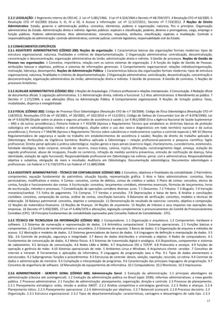 17
2.2.2 LEGISLAÇÃO: 1 Regimento interno do CRO-AC. 2. Lei nº 5.081/1966. 3 Lei nº 4.324/1964 e Decreto nº 68.704/1971. 4 Resolução CFO nº 63/2005. 5
Resolução CFO nº 63/2005 (títulos II, III, IV e IX). 6 Acesso à Informação: Lei nº 12.527/2011; Decreto nº 7.724/2012. 7 Noções de Direito
Administrativo: Estado, governo e administração pública: conceitos, elementos, poderes e organização; natureza, fins e princípios. Organização
administrativa do Estado. Administração direta e indireta. Agentes públicos: espécies e classificação, poderes, deveres e prerrogativas, cargo, emprego e
função públicos. Poderes administrativos. Atos administrativos: conceitos, requisitos, atributos, classificação, espécies e invalidação. Controle e
responsabilização da administração: controle administrativo, controle judicial, controle legislativo, responsabilidade civil do Estado.
2.3 CONHECIMENTOS ESPECÍFICOS
2.3.1 ASSISTENTE ADMINISTRATIVO (CÓDIGO 200): Noções de organização: 1 Características básicas das organizações formais modernas: tipos de
estrutura organizacional, natureza, finalidades e critérios de departamentalização. 2 Organização administrativa: centralização, descentralização,
concentração e desconcentração; organização administrativa da União; administração direta e indireta. 3 Gestão de processos. Noções de Gestão de
Pessoas nas organizações: 1 Conceitos, importância, relação com os outros sistemas de organização. 2 A função do órgão de Gestão de Pessoas:
atribuições básicas e objetivos, políticas e sistemas de informações gerenciais. 3 Comportamento organizacional: relações indivíduo/organização,
motivação, liderança, desempenho. Noções de Administração Pública: 1 Características básicas das organizações formais modernas: tipos de estrutura
organizacional, natureza, finalidades e critérios de departamentalização. 2 Organização administrativa: centralização, descentralização, concentração e
desconcentração; organização administrativa da União; administração direta e indireta. 3 Gestão de processos. 4 Gestão de contratos. 5 Noções de
processos licitatórios.
2.3.2 AUXILIAR ADMINISTRATIVO (CÓDIGO 201): 1 Noções de Arquivologia. 2 Postura profissional e relações interpessoais. 3 Comunicação. 4 Redação oficial
de documentos oficiais. 5 Legislação administrativa. 5.1 Administração direta, indireta e funcional. 5.2 Atos administrativos. 6 Atendimento ao público. 7
Decreto n° 1.171/1994, e suas alterações (Ética na Administração Pública. 8 Comportamento organizacional. 9 Noções de licitação pública: fases,
modalidades, dispensa e inexigibilidade.
2.3.3 FISCAL (CÓDIGO 202): Código de Processo Ético Odontológico (Resolução CFO de n.º 59/2004). Código de Ética Odontológica (Resolução CFO nº
118/2012). Resoluções CFO de nº 19/2001, nº 20/2001, nº 102/2010 e nº 112/2011; Código de Defesa do Consumidor (Lei de nº 8.078/1990); Lei
de nº 9.656/98 (Dispõe sobre os planos e seguros privados de assistência à saúde.); Lei 9.961/2000 (Cria a Agência Nacional de Saúde Suplementar
– ANS e dá outras providências.); Portaria Federal n º 453/98 (Aprova o Regulamento Técnico que estabelece as diretrizes básicas de proteção
radiológica em radiodiagnóstico médico e odontológico, dispõe sobre o uso dos raios-x diagnósticos em todo território nacional e dá outras
providências.); Portaria n º 344/98 (Aprova o Regulamento Técnico sobre substâncias e medicamentos sujeitos a controle especial.); NR-32 (Norma
Regulamentadora de segurança e saúde no trabalho em estabelecimentos de assistência à saúde); Noções de direito do trabalho aplicado à
Odontologia; Atribuições da Vigilância Sanitária; Bioética aplicada à Odontologia – relação profissional-paciente e pesquisa científica; Sigilo
profissional; Direito penal aplicado à prática odontológica: noções gerais e tipos penais (exercício ilegal, charlatanismo, curandeirismo, estelionato,
falsidade ideológica, lesão corporal, omissão de socorro, maus-tratos, calúnia, injúria, difamação, constrangimento ilegal, ameaça, violação do
segredo profissional, abuso de incapazes, fraude no comércio, infração de medida sanitária preventiva, omissão de notificação de doença, falsa
identidade, violação de sigilo funcional); Responsabilidade profissional em Odontologia nas esferas: penal, civil e administrativa; Responsabilidade
objetiva e subjetiva, obrigação de meio e resultado; Auditoria em Odontologia; Documentação odontológica; Documentos odontolegais e
profissionais. Lei Federal n.º 6.710/1979 e Lei Federal nº 11.889/2008.
2.3.4 ASSISTENTE ADMINISTRATIVO - TÉCNICO EM CONTABILIDADE (CÓDIGO 300): 1 Conceitos, objetivos e finalidades da contabilidade. 2 Patrimônio:
componentes, equação fundamental do patrimônio, situação líquida, representação gráfica. 3 Atos e fatos administrativos: conceitos, fatos
permutativos, modificativos e mistos. 4 Contas: conceitos, contas de débitos, contas de créditos e saldos. 5 Plano de contas: conceitos, elenco de
contas, função e funcionamento das contas. 6 Escrituração: conceitos, lançamentos contábeis, elementos essenciais, fórmulas de lançamentos, livros
de escrituração, métodos e processos. 7 Contabilização de operações contábeis diversas: juros. 7.1 Descontos. 7.2 Tributos. 7.3 Aluguéis. 7.4 Variação
monetária/cambial. 7.5 Folha de pagamento. 7.6 Compras. 7.7 Vendas e provisões. 7.8 Depreciações e baixa de bens. 8 Análise e conciliações
contábeis: conceitos, composição de contas, análise de contas, conciliação bancária. 9 Balancete de verificação: conceitos, modelos e técnicas de
elaboração. 10 Balanço patrimonial: conceitos, objetivo e composição. 11 Demonstração de resultado de exercício: conceito, objetivo e composição.
12 Noções de matemática financeira. 13 Noções de finanças. 14 Noções de orçamento. 15 Noções de tributos e seus impactos nas operações das
empresas. 16 Decreto nº 5.450/2005. 17 Lei nº 6.404/1976 e alterações, legislação complementar e pronunciamentos do Comitê de Pronunciamentos
Contábeis (CPC). 18 Princípios fundamentais de contabilidade (aprovados pelo Conselho Federal de Contabilidade - CFC).
2.3.5 TÉCNICO EM TECNOLOGIA DA INFORMAÇÃO (CÓDIGO 301): 1 Computadores. 1.1 Organização e arquitetura. 1.2 Componentes: hardware e
software. 1.3 Sistemas de numeração e representação de dados. 1.4 Aritmética computacional. 2 Sistemas operacionais. 2.1 Funções básicas e
componentes. 2.2 Gerência de memória primária e secundária. 2.3 Sistemas de arquivos. 3 Banco de dados: 3.1 Organização de arquivos e métodos de
acesso. 3.2 Abstração e modelos de dados. 3.3 Sistemas gerenciadores de banco de dados. 3.4 Linguagens de definição e manipulação de dados. 3.5
SQL. 3.6 Controle de proteção, segurança e integridade. 3.7 Banco de dados distribuídos e orientado a objetos. 4 Redes de computadores. 4.1
Fundamentos de comunicação de dados. 4.2 Meios físicos. 4.3 Sistemas de transmissão digital e analógica. 4.4 Dispositivos, componentes e sistemas
de cabeamento. 4.5 Serviços de comunicação. 4.6 Redes LANs e WANs. 4.7 Arquiteturas OSI e TCP/IP. 4.8 Protocolos e serviços. 4.9 funções de
operação e gerência de redes. 4.10 Sistemas operacionais de rede. 5 Ambientes Linux e Windows. 6 Arquitetura cliente- servidor. 7 Conceitos de
Internet e Intranet. 8 Ferramentas e aplicações da informática. 9 Linguagens de programação Java e Php. 9.1 Tipos de dados elementares e
estruturados. 9.2 Subprogramas: funções e procedimentos. 9.3 Estruturas de controle: desvio, seleção, repetição, recursão, co-rotina. 9.4 Controle de
dados e administração de memória. 9.5 Compilação e interpretação de programas. 9.6 Caracterização das principais linguagens de programação. 9.7
Conceitos de engenharia de software. 10 Manutenção de equipamentos de informática. 10.1 Computadores. 10.2 Monitores. 10.3 Impressoras.
2.3.6 ADMINISTRADOR - GERENTE GERAL (CÓDIGO 400): Administração Geral: 1 Evolução da administração. 1.1 principais abordagens da
administração (clássica até contingencial). 1.2 Evolução da administração pública no Brasil (após 1930); reformas administrativas; a nova gestão
pública. 2 Processo administrativo. 2.1 Funções de administração: planejamento, organização, direção e controle. 2.2 Processo de planejamento.
2.2.1 Planejamento estratégico: visão, missão e análise SWOT. 2.2.2 Análise competitiva e estratégias genéricas. 2.2.3 Redes e alianças. 2.2.4
Planejamento tático. 2.2.5 Planejamento operacional. 2.2.6 Administração por objetivos. 2.2.7 Balanced scorecard. 2.2.8 Processo decisório. 2.3
Organização. 2.3.1 Estrutura organizacional. 2.3.2 Tipos de departamentalização: características, vantagens e desvantagens de cada tipo. 2.3.3
 