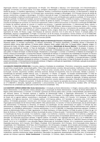 18
Organização informal. 2.3.4 Cultura organizacional. 2.4 Direção. 2.4.1 Motivação e liderança. 2.4.2 Comunicação. 2.4.3 Descentralização e
delegação. 2.5 Controle. 2.5.1 Características. 2.5.2 Tipos, vantagens e desvantagens. 2.5.3 Sistema de medição de desempenho organizacional. 3
Gestão de pessoas. 3.1 Equilíbrio organizacional. 3.2 Objetivos, desafios e características da gestão de pessoas. 3.3 Recrutamento e seleção de
pessoas. 3.3.1 Objetivos e características. 3.3.2 Principais tipos, características, vantagens e desvantagens. 3.3.3 Principais técnicas de seleção de
pessoas: características, vantagens e desvantagens. 3.4 Análise e descrição de cargos. 3.5 Capacitação de pessoas. 3.6 Gestão de desempenho. 4
Gestão da qualidade e modelo de excelência gerencial. 4.1 Principais teóricos e suas contribuições para a gestão da qualidade. 4.2 Ferramentas de
gestão da qualidade. 4.3 Modelo da fundação nacional da qualidade. 4.4 Modelo de gespublica. 5 Gestão de projetos. 5.1 Elaboração, análise e
avaliação de projetos. 5.2 Principais características dos modelos de gestão de projetos. 5.3 Projetos e suas etapas. 6 Gestão de processos. 6.1
Conceitos da abordagem por processos. 6.2 Técnicas de mapeamento, análise e melhoria de processos. 6.3 Processos e certificação ISO 9000:2000.
6.4 Noções de estatística aplicada ao controle e à melhoria de processos. 7 Legislação administrativa. 7.1 Administração direta, indireta, e
fundacional. 7.2 Atos administrativos. 7.3 Requisição. 7.4 Lei nº 9.784/1999 (Processo Administrativo). 8 Orçamento público. 8.1 Princípios
orçamentários. 8.2 Diretrizes orçamentárias. 8.3 Processo orçamentário. 8.4 Métodos, técnicas e instrumentos do orçamento público; normas
legais aplicáveis. 8.5 SIDOR e SIAFI. 8.6 Receita pública: categorias, fontes, estágios; dívida ativa. 8.7 Despesa pública: categorias, estágios. 8.8
Suprimento de fundos. 8.9 Restos a pagar. 8.10 Despesas de exercícios anteriores. 8.11 A conta única do Tesouro. 9 Licitação pública. 9.1
Modalidades, dispensa e inexigibilidade. 9.2 Pregão. 9.3 Contratos e 25 de 36 compras. 9.4 Convênios e termos similares. 9.5 Lei nº 8.666/1993.
9.6 Lei nº 10.520/2002. 9.7 Sistema de Cadastramento Unificado de Fornecedores (SICAF). 9.8 Cadastro Informativo de créditos não quitados do
setor público federal (CADIN). 9.9 Sistema de Gestão de Contratos (SICON).
2.3.7 ANALISTA DE COMPRAS E LICITAÇÕES (CÓDIGO 401): Noções de Administração Financeira e Orçamentária: 1 Noções de administração financeira. 2
Orçamento público. 2.1 Princípios orçamentários. 2.2 Diretrizes orçamentárias. 2.3 Processo orçamentário. 2.4 Métodos, técnicas e instrumentos do
orçamento público; normas legais aplicáveis. 2.5 Receita pública: categorias, fontes, estágios; dívida ativa. 2.6 Despesa pública: categorias, estágios. 2.7
Suprimento de fundos. 2.8 Restos a pagar. 2.9 Despesas de exercícios anteriores. Administração de Recursos Materiais: 1 Classificação de materiais. 1.1
Atributos para classificação de materiais. 1.2 Tipos de classificação. 1.3 Metodologia de cálculo da curva ABC. 2 Gestão de estoques. 3 Compras. 3.1
Organização do setor de compras. 3.2 Etapas do processo. 3.3 Perfil do comprador. 3.4 Modalidades de compra. 3.5 Cadastro de fornecedores. 4 Compras no
setor público. 4.1 Objeto de licitação. 4.2 Edital de licitação. 5 Recebimento e armazenagem. 5.1 Entrada. 5.2 Conferência. 5.3 Objetivos da armazenagem. 5.4
Critérios e técnicas de armazenagem. 5.5 Arranjo físico (leiaute). 6 Distribuição de materiais. 6.1 Características das modalidades de transporte. 6.2 Estrutura
para distribuição. 7 Gestão patrimonial. 7.1 Tombamento de bens. 7.2 Controle de bens. 7.3 Inventário. 7.4 Alienação de bens. 7.5 Alterações e baixa de bens.
Gestão de Contratos: 1 Legislação aplicável à contratação de bens e serviços. 1.1 Leis nº 8.666/1993 e nº 10.520/2002. 1.2 Instrução Normativa n.º 02/2008-
MPOG e alterações. 2 Elaboração e fiscalização de contratos. 2.1 Cláusulas e indicadores de nível de serviço. 2.2 Papel do fiscalizador do contrato. 2.3 Papel do
preposto da contratada. 2.4 Acompanhamento da execução contratual. 2.5 Registro e notificação de irregularidades. 2.6 Definição e aplicação de penalidades e
sanções administrativas. 2.7 Decreto Federal nº 8.538/2015.
2.3.8 ANALISTA FINANCEIRO (CÓDIGO 402): 1 Conceitos, objetivos e finalidades da contabilidade. 2 Patrimônio: componentes, equação fundamental
do patrimônio, situação líquida, representação gráfica. 3 Atos e fatos administrativos: conceitos, fatos permutativos, modificativos e mistos. 4 Contas:
conceitos, contas de débitos, contas de créditos e saldos. 5 Plano de contas: conceitos, elenco de contas, função e funcionamento das contas. 6
Escrituração: conceitos, lançamentos contábeis, elementos essenciais, fórmulas de lançamentos, livros de escrituração, métodos e processos. 7
Contabilização de operações contábeis diversas: juros. 7.1 Descontos. 7.2 Tributos. 7.3 Aluguéis. 7.4 Variação monetária/cambial. 7.5 Folha de
pagamento. 7.6 Compras. 7.7 Vendas e provisões. 7.8 Depreciações e baixa de bens. 8 Análise e conciliações contábeis: conceitos, composição de
contas, análise de contas, conciliação bancária. 9 Balancete de verificação: conceitos, modelos e técnicas de elaboração. 10 Balanço patrimonial:
conceitos, objetivo e composição. 11 Demonstração de resultado de exercício: conceito, objetivo e composição. 12 Noções de matemática financeira.
13 Noções de finanças. 14 Noções de orçamento. 15 Noções de tributos e seus impactos nas operações das empresas. 16 Decreto nº 5.450/2005. 17
Lei nº 6.404/1976 e alterações, legislação complementar e pronunciamentos do Comitê de Pronunciamentos Contábeis (CPC). 18 Princípios
fundamentais de contabilidade (aprovados pelo Conselho Federal de Contabilidade - CFC).
2.3.9 ASSISTENTE JURÍDICO (CÓDIGO 403): Direito Administrativo: 1 Introdução ao Direito Administrativo. 1.1 Origem, natureza jurídica e objeto do
Direito Administrativo. 1.2 Os diferentes critérios adotados para a conceituação do Direito Administrativo. 1.3 Fontes do Direito Administrativo. 2
Regime jurídico-administrativo. 2.1 Conceito. 2.2 Conteúdo: supremacia do interesse público sobre o privado e indisponibilidade, pela Administração,
dos interesses púbicos. 2.3 Princípios expressos e implícitos da Administração Pública. 3 Organização administrativa. 3.1 Centralização,
descentralização, concentração e desconcentração. 3.2 Administração direta. 3.2.1 Conceito. 3.2.2 Órgão público: conceito; teorias sobre as relações
do Estado com os agentes públicos; características e classificação. 3.3 Administração indireta. 3.3.1 Conceito. 3.3.2 Autarquias. 3.3.3 Agências
reguladoras. 3.3.4 Agências executivas. 3.3.5 Fundações públicas. 3.3.6 Empresas públicas. 3.3.7 Sociedades de economia mista. 3.3.8 Consórcios
públicos. 3.4 Entidades paraestatais e terceiro setor. 3.4.1 Serviços sociais autônomos. 3.4.2 Entidades de apoio. 3.4.3 Organizações sociais. 3.4.4
Organizações da Sociedade Civil de Interesse Público (OSCIP). 4 Atos administrativos. 4.1 Conceito. 4.2 Fatos da administração, atos da administração e
atos administrativos. 4.3 Requisitos ou elementos. 4.4 Atributos. 4.5 Classificação. 4.6 Atos administrativos em espécie. 4.7 Extinção dos atos
administrativos: revogação, anulação e cassação. 4.8 Convalidação. 4.9 31 Vinculação e discricionariedade. 4.10 Atos administrativos nulos, anuláveis e
inexistentes. 4.11 Decadência administrativa. 5 Processo administrativo. 5.1 Lei nº 9.784/1999. 5.2 Disposições doutrinárias aplicáveis. 6 Poderes e
deveres da Administração Pública. 6.1 Poder regulamentar. 6.2 Poder hierárquico. 6.3 Poder disciplinar. 6.4 Poder de polícia. 6.5 Dever de agir. 6.6
Dever de eficiência. 6.7 Dever de probidade. 6.8 Dever de prestação de contas. 6.9 Abuso do poder. 7 Controle da Administração Pública. 7.1 Conceito.
7.2 Classificação das formas de controle. 7.2.1 Conforme a origem. 7.2.2 Conforme o momento a ser exercido. 7.2.3 Conforme a amplitude. 7.3
Controle exercido pela Administração Pública. 7.4 Controle legislativo. 7.5 Controle judicial. 8 Improbidade administrativa. 8.1 Lei nº 8.429/1992 e suas
alterações. 8.2 Disposições doutrinárias aplicáveis. 9 Agentes públicos. 10 Licitações. 10.1 Legislação pertinente. 10.1.1 Lei nº 8.666/1993 e suas
alterações. 10.1.2 Lei nº 10.520/2002 e demais disposições normativas relativas ao pregão. 10.1.3 Decreto nº 7.892/2013 (Sistema de Registro de
Preços). 10.1.4 Lei nº 12.462/2011 e suas alterações (Regime Diferenciado de Contratações Públicas). 10.1.5 Fundamentos constitucionais. 10.2
Disposições doutrinárias. 10.2.1 Conceito. 10.2.3 Objeto e finalidade. 10.2.4 Destinatários. 10.2.5 Princípios. 10.2.6 Contratação direta: dispensa e
inexigibilidade. 10.2.7 Modalidades. 10.2.8 Tipos. 10.2.9 Procedimento. 10.2.10 Anulação e revogação. 10.2.11 Sanções administrativas. 11 Contratos
administrativos. 11.1 Legislação pertinente. 11.1.1 Lei nº 8.666/1993 e suas alterações. 11.1.2 Lei nº 11.107/2005 e Decreto nº 6.017/2007 (Consórcios
Públicos). 11.2 Disposições doutrinárias. 11.2.1 Conceito. 11.2.2 Características. 11.2.3 Vigência. 11.2.4 Alterações contratuais. 11.2.5 Execução,
inexecução e rescisão. 11.2.6 Convênios e instrumentos congêneres. 11.2.7 Consórcios Públicos. 12 Desapropriação: conceito, características,
fundamentos, requisitos constitucionais, objeto, beneficiários, indenização e seu pagamento, desapropriação indireta e por zona. 13 Jurisprudência
aplicada dos tribunais superiores. Direito Constitucional: 1 Constituição. 1.1 Conceito, objeto, elementos e classificações. 1.2 Supremacia da
 