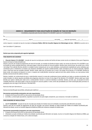 20
ANEXO III – REQUERIMENTO PARA SOLICITAÇÃO DE ISENÇÃO DE TAXA DE INSCRIÇÃO
(Candidatos amparados pelo Decreto Federal nº 6.135/2007 e pela Lei nº 13.656/2018)
Eu, _______________________________________________________________________________________________________________________,
CPF nº_______________________________, RG nº_______________________________, UF do RG______, Data de nascimento____/____/________,
venho requerer a isenção da taxa de inscrição do Concurso Público 2019 do Conselho Regional de Odontologia do Acre - CRO-AC de acordo com o
item 5 do Edital nº 1 (abertura).
- - - - - - - - - - - - - - - - - - - - - - - - - - - - - - - - - - - - - - - - - - - - - - - - - - - - - - - - - - - - - - - - - - - - - - - - - - - - - - - - - - - - - - - - - - - - - - - - - - - - - - - - - - - - - - - - - - -
Declaro que estou amparado pela seguinte legislação:
PARA INSCRITOS NO CADÚNICO
(....) Decreto Federal nº 6.135/2007 - Isenção de taxa de inscrição para membro de família de baixa renda inscrito no Cadastro Único para Programas
Sociais do Governo Federal (CadÚnico).
Declaro, para fins de isenção de pagamento de taxa de inscrição, ser membro de família de baixa renda, nos termos do Decreto nº 6.135/2007 e que,
em função de minha condição financeira, não posso pagar a taxa de inscrição em concurso público. Declaro estar ciente de que, de acordo com o inciso
I do artigo 4º do referido Decreto, família é a unidade nuclear composta por um ou mais indivíduos, eventualmente ampliada por outros indivíduos que
contribuam para o rendimento ou tenham suas despesas atendidas por aquela unidade familiar, todos moradores em um mesmo domicílio, definido
como o local que serve de moradia à família. Declaro, ainda, saber que, de acordo com o inciso II do artigo 4º do Decreto nº 6.135/2007, família de
baixa renda, sem prejuízo do disposto no inciso I, é aquela com renda familiar mensal per capita de até meio salário mínimo; ou a que possua renda
familiar mensal de até três salários mínimos.
Declaro, também, ter conhecimento de que a renda familiar mensal é a soma dos rendimentos brutos auferidos por todos os membros da família, não
sendo incluídos no cálculo aqueles percebidos dos programas descritos no inciso IV do artigo 4º do Decreto nº 6.135/2007. Declaro saber que renda
familiar per capita é obtida pela razão entre a renda familiar mensal e o total de indivíduos na família. Declaro, por fim, que, em função de minha
condição financeira, não posso pagar a taxa de inscrição em concurso público e estou ciente das penalidades por emitir declaração falsa previstas no
parágrafo único do artigo 10 do Decreto nº 83.936/1979.
Nome da mãe (sem abreviatura): _______________________________________________________________________________________________.
Número de Identificação Social (NIS), atribuído pelo CadÚnico: _______________________________________.
Documentos apresentados juntamente com este requerimento:
(....) Cadastro de Pessoa Física (CPF) ou documento de identidade oficial.
(....) Certidão, ou declaração equivalente, expedida no presente ano pelo órgão competente, que comprove a inscrição no CadÚnico.
PARA DOADORES DE MEDULA ÓSSEA
(....) Lei nº 13.656/2018 - Isenção de taxa de inscrição para doador de medula óssea em entidades reconhecidas pelo Ministério da Saúde.
Declaro, para fins de isenção de pagamento de taxa de inscrição, que possuo atestado ou laudo emitido por médico de entidade reconhecida pelo
Ministério da Saúde, inscrito no Conselho Regional de Medicina (CRM),que comprova a doação de medula óssea.
Documentos apresentados juntamente com este requerimento:
(....) Cadastro de Pessoa Física (CPF) ou documento de identidade oficial.
(....) Atestado ou laudo emitido por médico de entidade reconhecida pelo Ministério da Saúde, inscrito no Conselho Regional de Medicina (CRM), que
comprova a doação de medula óssea, com a data da doação.
- - - - - - - - - - - - - - - - - - - - - - - - - - - - - - - - - - - - - - - - - - - - - - - - - - - - - - - - - - - - - - - - - - - - - - - - - - - - - - - - - - - - - - - - - - - - - - - - - - - - - - - - - - - - - - - - - - -
 