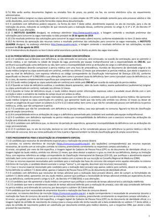 5
6.7.6 Não serão aceitos documentos ilegíveis ou enviados fora do prazo, via postal, via fax, via correio eletrônico e/ou via requerimento
administrativo.
6.8 O laudo médico (original ou cópia autenticada em cartório) e a cópia simples do CPF terão validade somente para este processo seletivo e não
serão devolvidos, assim como não serão fornecidas cópias dessa documentação.
6.9 O candidato com deficiência poderá requerer, na forma do item 7 deste edital, atendimento especial, no ato da inscrição, para o dia de
realização da prova, indicando as condições de que necessita para a realização dessas, conforme previsto no artigo 4, § 1º a 3º, do Decreto nº
9.508/2018, e suas alterações.
6.10 O INSTITUTO QUADRIX divulgará, no endereço eletrônico http://www.quadrix.org.br, a listagem contendo o resultado preliminar das
solicitações para concorrer às vagas reservadas na data provável de 26 de agosto de 2019.
6.10.1 Do resultado preliminar das solicitações para concorrer às vagas reservadas caberá recurso, conforme estabelecido no item 15 deste edital.
6.10.2 Ao término da apreciação dos recursos contra o resultado preliminar das solicitações para concorrer às vagas reservadas, o INSTITUTO
QUADRIX divulgará, no endereço eletrônico http://www.quadrix.org.br, a listagem contendo o resultado definitivo de tais solicitações, na data
provável de 29 de agosto de 2019.
6.11 A inobservância do disposto no item 6 deste edital acarretará a perda do direito ao pleito das vagas reservadas.
6.12 DA PERÍCIA MÉDICA DOS CANDIDATOS QUE SE DECLARARAM COM DEFICIÊNCIA
6.12.1 O candidato que se declarar com deficiência, se não eliminado no concurso, será convocado, na ocasião da contratação, para se submeter à
perícia médica, a ser realizada na cidade de lotação da vaga, promovida por equipe multiprofissional sob a responsabilidade do CRO-AC, que
verificará sua qualificação como deficiente ou não, bem como a incompatibilidade entre as atribuições do cargo e a deficiência apresentada.
6.12.2 Os candidatos deverão comparecer à perícia médica com uma hora de antecedência, munidos de documento de identidade original e de
laudo médico (original ou cópia autenticada em cartório), emitido nos últimos 12 meses que antecedem as perícias médicas, que ateste a espécie e o
grau ou nível de deficiência, com expressa referência ao código correspondente da Classificação Internacional de Doenças (CID-10), conforme
especificado no Decreto nº 3.298/1999 e suas alterações, bem como à provável causa da deficiência, bem como à provável causa da deficiência e, se
for o caso, de exames complementares específicos que comprovem a deficiência física.
6.12.3 O laudo médico (original ou cópia autenticada em cartório) será retido pelo CRO-AC por ocasião da realização da perícia médica.
6.12.4 Quando se tratar de deficiência auditiva, o candidato deverá apresentar, além do laudo médico, exame audiométrico (audiometria) (original
ou cópia autenticada em cartório), realizado nos últimos 12 meses.
6.12.5 Quando se tratar de deficiência visual, o laudo médico deverá conter informações expressas sobre a acuidade visual aferida com e sem
correção e sobre o somatório da medida do campo visual em ambos os olhos.
6.12.6 Perderá o direito de concorrer às vagas reservadas às pessoas com deficiência o candidato que, por ocasião da perícia médica, não apresentar
laudo médico (original ou cópia autenticada em cartório), que apresentar laudo que não tenha sido emitido nos últimos 12 meses ou deixar de
cumprir as exigências de que tratam os subitens 6.12.4 e 6.12.5 deste edital, bem como o que não for considerado pessoa com deficiência na perícia
médica ou, ainda, que não comparecer à perícia.
6.12.7 O candidato que não for considerado com deficiência na perícia médica, caso seja aprovado no concurso, figurará na lista de classificação
geral de ampla concorrência.
6.12.8 A compatibilidade entre as atribuições do cargo e a deficiência apresentada pelo candidato será avaliada pela equipe multiprofissional.
6.12.9 O candidato com deficiência reprovado na perícia médica por incompatibilidade da deficiência com o exercício normal das atribuições da
função será eliminado do concurso.
6.12.10 O candidato com deficiência que, no decorrer do período de experiência, apresentar incompatibilidade da deficiência com as atribuições do
cargo será exonerado.
6.12.11 O candidato que, no ato da inscrição, declarar-se com deficiência, se for considerado pessoa com deficiência na perícia médica e não for
eliminado do concurso, terá seu nome publicado em lista à parte e figurará também na lista de classificação geral de ampla concorrência.
7 DOS PROCEDIMENTOS PARA A SOLICITAÇÃO DE ATENDIMENTO ESPECIAL
7.1 O candidato que necessitar de atendimento especial para a realização das provas deverá:
a) assinalar, no sistema eletrônico de inscrição (https://concursos.quadrix.org.br), a(s) opção(ões) correspondente(s) aos recursos especiais
necessários, de acordo com as instruções contidas no sistema, preenchendo corretamente os respectivos campos solicitados; e
b) enviar, via upload, por meio de link específico, a imagem legível do Cadastro de Pessoa Física (CPF) ou do documento de identidade oficial; e a
imagem legível do laudo médico, emitido nos últimos 12 meses, que deve atestar a espécie e o grau ou nível de sua deficiência, doença ou limitação
física, com expressa referência ao código correspondente da Classificação Internacional de Doenças (CID-10), que justifique o atendimento especial
solicitado, bem como conter a assinatura e o carimbo do médico com o número de sua inscrição no Conselho Regional de Medicina (CRM).
7.2 Caso os recursos especiais necessitados pelo candidato para a realização das fases do concurso não estejam entre aqueles elencados no sistema
eletrônico de inscrição, o candidato deverá assinalar o campo “outros” e, em seguida, descrever o(s) recurso(s) necessário(s).
7.2.1 Caso o recurso especial necessitado pelo candidato para a realização da(s) prova(s) seja apenas cadeira para canhoto, deverá ser enviado, na
forma definida no subitem 7.1 deste edital, apenas o Cadastro de Pessoa Física (CPF) ou do documento de identidade oficial.
7.3 O candidato com deficiência que necessitar de tempo adicional para a realização da(s) prova(s) deverá, além de cumprir as formalidades do
subitem 7.1 deste edital, apresentar, em seu laudo médico, parecer que justifique a necessidade de tempo adicional emitida por especialista da área
de sua deficiência, conforme prevê o artigo 4, § 2º , do Decreto nº 9.508/2018, e suas alterações.
7.3.1 O candidato que não apresentar o laudo médico com parecer que justifique a concessão do tempo adicional terá a solicitação indeferida.
7.3.2 O candidato que teve o atendimento especial de tempo adicional deferido para a realização de prova(s), caso não seja considerado deficiente
na perícia médica, será eliminado do concurso, por descumprir o subitem 18.3 deste edital.
7.4 A candidata que tiver necessidade de amamentar durante a realização das fases do concurso deverá:
a) assinalar, no sistema eletrônico de inscrição (https://concursos.quadrix.org.br), a opção correspondente à necessidade de amamentar durante a
realização das fases do concurso, de acordo com as instruções contidas no sistema, preenchendo corretamente os respectivos campos solicitados; e
b) enviar, via upload, por meio de link específico, a imagem legível do Cadastro de Pessoa Física (CPF) ou do documento de identidade oficial; e a
imagem legível da certidão de nascimento da criança (caso a criança ainda não tenha nascido até a data estabelecida no subitem 7.7 deste edital, a
cópia da certidão de nascimento poderá ser substituída por documento emitido pelo médico obstetra, com o respectivo CRM, que ateste a data
provável do nascimento).
 