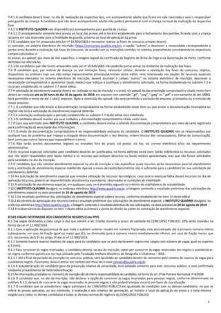 6
7.4.1 A candidata deverá levar, no dia de realização da respectiva fase, um acompanhante adulto que ficará em sala reservada e será o responsável
pela guarda da criança. A candidata que não levar acompanhante adulto não poderá permanecer com a criança no local de realização da respectiva
fase.
7.4.2 O INSTITUTO QUADRIX não disponibilizará acompanhante para guarda de criança.
7.4.2.1 O acompanhante somente terá acesso ao local das provas até o horário estabelecido para o fechamento dos portões, ficando com a criança
lactente em sala reservada para a finalidade de guarda, próxima ao local de aplicação da prova.
7.5 O candidato que for amparado pela Lei nº 10.826/2003 e necessitar realizar as fases do concurso armado deverá:
a) assinalar, no sistema eletrônico de inscrição (https://concursos.quadrix.org.br), a opção “outros” e descrever a necessidade correspondente à
portar arma durante a realização das fases do concurso, de acordo com as instruções contidas no sistema, preenchendo corretamente os respectivos
campos solicitados; e
b) enviar, via upload, por meio de link específico, a imagem legível do certificado de Registro de Arma de Fogo e da Autorização de Porte, conforme
definidos na referida lei.
7.5.1 Os candidatos que não forem amparados pela Lei nº 10.826/2003 não poderão portar armas no ambiente de realização das fases.
7.6 O candidato que, por motivo de doença ou por limitação física, necessitar utilizar, durante a realização das fases do concurso, objetos,
dispositivos ou próteses cujo uso não esteja expressamente previsto/permitido neste edital, nem relacionado nas opções de recursos especiais
necessários elencadas no sistema eletrônico de inscrição, deverá assinalar o campo “outros” no sistema eletrônico de inscrição, descrever a
necessidade correspondente e apresentar laudo médico que indique e justifique o atendimento solicitado, na forma estabelecida no subitem 7.1 e
no prazo estabelecido no subitem 7.7 deste edital.
7.7 A solicitação de atendimento especial deverá ser realizada no ato da inscrição e o envio, via upload, da documentação comprobatória citada neste item
deverá ser realizado até as 18 horas do dia 16 de agosto de 2019, em arquivos com extensão “.gif”, “.png”, “.jpeg” ou “.pdf” e com tamanho de até 100KB.
Será permitido o envio de até 2 (dois) arquivos. Após a conclusão do upload, não será permitida a exclusão de arquivos já enviados ou a inclusão de
novos arquivos.
7.7.1 O candidato que não enviar a documentação comprobatória na forma estabelecida neste item ou que enviar a documentação incompleta ou
ilegível não terá a solicitação de atendimento especial deferida.
7.7.2 A solicitação realizada após o período estabelecido no subitem 7.7 deste edital será indeferida.
7.7.3 O candidato deverá manter aos seus cuidados a documentação comprobatória citada neste item.
7.7.4 Caso seja solicitado pelo INSTITUTO QUADRIX, o candidato deverá enviar a referida documentação comprobatória por meio de carta registrada
para confirmação da veracidade das informações.
7.7.5 O envio da documentação comprobatória é de responsabilidade exclusiva do candidato. O INSTITUTO QUADRIX não se responsabiliza por
qualquer tipo de problema que impeça a chegada dessa documentação a seu destino, ordem técnica dos computadores, falhas de comunicação,
bem como por outros fatores que impossibilitem o envio.
7.7.6 Não serão aceitos documentos ilegíveis ou enviados fora do prazo, via postal, via fax, via correio eletrônico e/ou via requerimento
administrativo.
7.8 Os recursos especiais solicitados pelo candidato deverão ser justificados, na forma definida neste item. Serão indeferidos os recursos solicitados
que não sejam respaldados pelo laudo médico e os recursos que estejam descritos no laudo médico apresentado, mas que não foram solicitados
pelo candidato no ato da inscrição.
7.9 O candidato que não solicitar atendimento especial no ato de inscrição e não especificar quais recursos serão necessários para tal atendimento
terá a solicitação de atendimento especial indeferida. Apenas o envio de laudo/documentos não é suficiente para o candidato ter sua solicitação de
atendimento deferida.
7.10 Na solicitação de atendimento especial que envolva utilização de recursos tecnológicos, caso ocorra eventual falha desses recursos no dia de
aplicação da prova, poderá ser disponibilizado atendimento equivalente, observadas as condições de viabilidade.
7.11 A solicitação de atendimento especial, em qualquer caso, será atendida segundo os critérios de viabilidade e de razoabilidade.
7.12 O INSTITUTO QUADRIX divulgará, no endereço eletrônico http://www.quadrix.org.br, a listagem contendo o resultado preliminar das solicitações de
atendimento especial na data provável de 26 de agosto de 2019.
7.12.1 Do resultado preliminar das solicitações de atendimento especial caberá recurso, conforme estabelecido no item 15 deste edital.
7.12.2 Ao término da apreciação dos recursos contra o resultado preliminar das solicitações de atendimento especial, o INSTITUTO QUADRIX divulgará, no
endereço eletrônico http://www.quadrix.org.br, a listagem contendo o resultado definitivo de tais solicitações, na data provável de 29 de agosto de 2019.
7.13 A inobservância do disposto no item 7 deste edital acarretará a perda do direito ao pleito da solicitação de atendimento especial.
8 DAS VAGAS DESTINADAS AOS CANDIDATOS NEGROS (Cota PPP)
8.1 Das vagas destinadas a cada cargo e das que vierem a ser criadas durante o prazo de validade do CONCURSO PÚBLICO, 20% serão providas na
forma da Lei nº 12.990/2014.
8.1.1 Caso a aplicação do percentual de que trata o subitem anterior resulte em número fracionado, este será elevado até o primeiro número inteiro
subsequente, em caso de fração igual ou maior que 0,5, ou diminuído para o número inteiro imediatamente inferior, em caso de fração menor que
0,5, nos termos do § 2º do artigo 1º da Lei nº 12.990/2014.
8.1.2 Somente haverá reserva imediata de vagas para os candidatos que se auto declararem negros nos cargos com número de vagas igual ou superior
a 3 (três).
8.1.3 Para concorrer às vagas reservadas, o candidato deverá, no ato da inscrição, optar por concorrer às vagas reservadas aos negros e autodeclarar-
se negro, conforme quesito cor ou raça utilizado pela Fundação Instituto Brasileiro de Geografia e Estatística – IBGE.
8.1.3.1 Até o final do período de inscrição no concurso público, será facultado ao candidato desistir de concorrer pelo sistema de reserva de vagas para
candidatos negros. Para tanto, deverá entrar em contato por meio do e-mail contato@quadrix.org.br.
8.1.4 A autodeclaração do candidato goza da presunção relativa de veracidade; terá validade somente para este concurso público; e será confirmada
mediante procedimento de heteroidentificação
8.1.5Asinformaçõesprestadasno momentodeinscriçãosãodeinteira responsabilidade do candidato, na formado art. 2ºdaPortariaNormativa nº 4/2018.
8.1.6 O candidato que, no ato da inscrição, não declarar a opção de concorrer às vagas reservadas para pessoas negras, conforme determinado no
subitem 8.1.3, deixará de concorrer às vagas reservadas às pessoas negras e não poderá interpor recurso em favor de sua situação.
8.1.7 O candidato que se autodeclarar negro participará do CONCURSO PÚBLICO em igualdade de condições com os demais candidatos, no que se
refere às provas aplicadas, ao seu conteúdo, à avaliação e aos critérios de aprovação, ao horário e local de aplicação da prova e à nota mínima
exigida para todos os demais candidatos e todas as demais normas de regência do CONCURSO PÚBLICO.
 