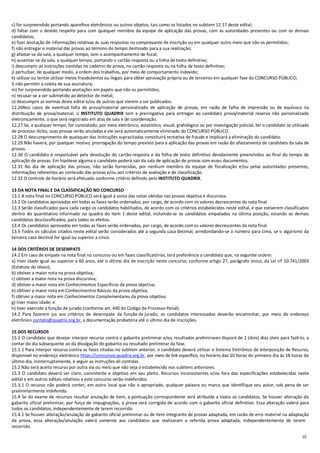 10
c) for surpreendido portando aparelhos eletrônicos ou outros objetos, tais como os listados no subitem 12.17 deste edital;
d) faltar com o devido respeito para com qualquer membro da equipe de aplicação das provas, com as autoridades presentes ou com os demais
candidatos;
e) fizer anotação de informações relativas às suas respostas no comprovante de inscrição ou em qualquer outro meio que não os permitidos;
f) não entregar o material das provas ao término do tempo destinado para a sua realização;
g) afastar-se da sala, a qualquer tempo, sem o acompanhamento de fiscal;
h) ausentar-se da sala, a qualquer tempo, portando o cartão-resposta ou a folha de texto definitivo;
i) descumprir as instruções contidas no caderno de prova, no cartão-resposta ou na folha de texto definitivo;
j) perturbar, de qualquer modo, a ordem dos trabalhos, por meio de comportamento indevido;
k) utilizar ou tentar utilizar meios fraudulentos ou ilegais para obter aprovação própria ou de terceiros em qualquer fase do CONCURSO PÚBLICO;
l) não permitir a coleta de sua assinatura;
m) for surpreendido portando anotações em papéis que não os permitidos;
n) recusar-se a ser submetido ao detector de metal;
o) descumprir as normas deste edital e/ou de outros que vierem a ser publicados.
12.26Nos casos de eventual falta de prova/material personalizado de aplicação de provas, em razão de falha de impressão ou de equívoco na
distribuição de prova/material, o INSTITUTO QUADRIX tem a prerrogativa para entregar ao candidato prova/material reserva não personalizado
eletronicamente, o que será registrado em atas de sala e de coordenação.
12.27 Se, a qualquer tempo, for constatado, por meio eletrônico, estatístico, visual, grafológico ou por investigação policial, ter o candidato se utilizado
de processo ilícito, suas provas serão anuladas e ele será automaticamente eliminado do CONCURSO PÚBLICO.
12.28 O descumprimento de quaisquer das instruções supracitadas constituirá tentativa de fraude e implicará a eliminação do candidato.
12.29 Não haverá, por qualquer motivo, prorrogação do tempo previsto para a aplicação das provas em razão do afastamento de candidato da sala de
provas.
12.30 O candidato é responsável pela devolução do cartão-resposta e da folha de texto definitivo devidamente preenchidos ao final do tempo de
aplicação de provas. Em hipótese alguma o candidato poderá sair da sala de aplicação de provas com esses documentos.
12.31 No dia de aplicação das provas, não serão fornecidas, por nenhum membro da equipe de fiscalização e/ou pelas autoridades presentes,
informações referentes ao conteúdo das provas e/ou aos critérios de avaliação e de classificação.
12.32 O controle de horário será efetuado conforme critério definido pelo INSTITUTO QUADRIX.
13 DA NOTA FINAL E DA CLASSIFICAÇÃO NO CONCURSO
13.1 A nota final no CONCURSO PÚBLICO será igual à soma das notas obtidas nas provas objetiva e discursiva.
13.2 Os candidatos aprovados em todas as fases serão ordenados, por cargo, de acordo com os valores decrescentes da nota final.
13.3 Serão classificados para cada cargo os candidatos habilitados, de acordo com os critérios estabelecidos neste edital, e que estiverem classificados
dentro do quantitativo informado no quadro do item 1 deste edital, incluindo-se os candidatos empatados na última posição, estando os demais
candidatos desclassificados, para todos os efeitos.
13.4 Os candidatos aprovados em todas as fases serão ordenados, por cargo, de acordo com os valores decrescentes da nota final.
13.5 Todos os cálculos citados neste edital serão considerados até a segunda casa decimal, arredondando-se o número para cima, se o algarismo da
terceira casa decimal for igual ou superior a cinco.
14 DOS CRITÉRIOS DE DESEMPATE
14.1 Em caso de empate na nota final no concurso ou em fases classificatórias, terá preferência o candidato que, na seguinte ordem:
a) tiver idade igual ou superior a 60 anos, até o último dia de inscrição neste concurso, conforme artigo 27, parágrafo único, da Lei nº 10.741/2003
(Estatuto do Idoso);
b) obtiver a maior nota na prova objetiva;
c) obtiver a maior nota na prova discursiva;
d) obtiver a maior nota em Conhecimentos Específicos da prova objetiva;
e) obtiver a maior nota em Conhecimentos Básicos da prova objetiva;
f) obtiver a maior nota em Conhecimentos Complementares da prova objetiva;
g) tiver maior idade; e
h) tiver exercido a função de jurado (conforme art. 440 do Código de Processo Penal).
14.2 Para fazerem jus aos critérios de desempate da função de jurado, os candidatos interessados deverão encaminhar, por meio do endereço
eletrônico contato@quadrix.org.br, a documentação probatória até o último dia de inscrições.
15 DOS RECURSOS
15.1 O candidato que desejar interpor recurso contra o gabarito preliminar e/ou resultados preliminares disporá de 2 (dois) dias úteis para fazê-lo, a
contar do dia subsequente ao da divulgação do gabarito ou resultado preliminar da fase.
15.1.1 Para interpor recurso contra as fases citadas no subitem anterior, o candidato deverá utilizar o Sistema Eletrônico de Interposição de Recurso,
disponível no endereço eletrônico https://concursos.quadrix.org.br, por meio de link específico, no horário das 10 horas do primeiro dia às 18 horas do
último dia, ininterruptamente, e seguir as instruções ali contidas.
15.2 Não será aceito recurso por outra via ou meio que não seja o estabelecido nos subitens anteriores.
15.3 O candidato deverá ser claro, consistente e objetivo em seu pleito. Recursos inconsistentes e/ou fora das especificações estabelecidas neste
edital e em outros editais relativos a este concurso serão indeferidos.
15.3.1 O recurso não poderá conter, em outro local que não o apropriado, qualquer palavra ou marca que identifique seu autor, sob pena de ser
preliminarmente indeferido.
15.4 Se do exame de recursos resultar anulação de item, a pontuação correspondente será atribuída a todos os candidatos. Se houver alteração do
gabarito oficial preliminar, por força de impugnações, a prova será corrigida de acordo com o gabarito oficial definitivo. Essa alteração valerá para
todos os candidatos, independentemente de terem recorrido.
15.4.1 Se houver alteração/anulação de gabarito oficial preliminar ou de item integrante de provas adaptada, em razão de erro material na adaptação
da prova, essa alteração/anulação valerá somente aos candidatos que realizaram a referida prova adaptada, independentemente de terem
recorrido.
 