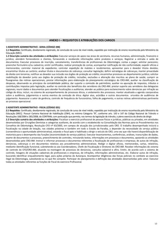 13
ANEXO I – REQUISITOS E ATRIBUIÇÕES DOS CARGOS
1 ASSISTENTE ADMINISTRATIVO - GERAL (CÓDIGO 200)
1.1 Requisitos: Certificado, devidamente registrado, de conclusão de curso de nível médio, expedido por instituição de ensino reconhecida pelo Ministério da
Educação (MEC).
1.2 Descrição sumária das atividades e atribuições: Executar serviços de apoio nas áreas de secretaria, recursos humanos, administração, financeiro e
jurídico; atendem fornecedores e clientes, fornecendo e recebendo informações sobre produtos e serviços; Registrar a entrada e saída de
documentos; Executar processos de inscrição, cancelamento, transferências de profissionais da Odontologia; contas a pagar; solicitar pareceres;
preencher formulário e/ou cadastros; emitir certificados; realizar prestação de contas; acompanhar notificação de não conformidade; expedir ofícios e
memorandos; controlar material de expediente; controlar expedição de malotes e recebimentos; apresentar para o devedor títulos devidos;
encaminhar títulos ao cartório; analisar títulos e documentos de cobrança; consultar legislação; definir estratégias de cobranças; manter privacidade
da dívida com terceiros; notificar ao devedor sua inclusão nos órgãos de proteção ao crédito; encaminhar processos ao departamento jurídico; solicitar
reabilitação do devedor junto aos órgãos de proteção de crédito; inclusões, exclusões e alteração dos inscritos ao plano de saúde; cumprir os
fluxogramas das rotinas operacionais; prestar informações para elaboração do planejamento estratégico do CRO-AM; auxiliar na classificação de
despesas, observando os princípios da contabilidade pública; dar suporte a comissão de patrimônio; auxiliar na apuração de impostos, tributos e
contribuições impostas pela legislação; auxiliar no controle dos benefícios dos servidores do CRO-AM; prestar suporte aos servidores das delegacias
regionais; reunir dados e documentos para atender fiscalizações e auditorias; atender ao público para esclarecimento sobre denúncias por infração ao
código de ética; incluir, no sistema de acompanhamento de processos éticos, o andamento dos processos; manter atualizada a agenda coorporativa
sobre a audiência, julgamentos e outros eventos da comissão de ética; digitar atas, acórdãos e outros documentos oriundos de audiências de
julgamento. Assessorar o setor de gerência, controle de frequência de funcionários, folha de pagamento, e outras rotinas administrativas pertinente
ao processo operacional.
2 ASSISTENTE ADMINISTRATIVO - FISCAL (CÓDIGO 201)
2.1 Requisitos: Certificado, devidamente registrado, de conclusão de curso de nível médio, expedido por instituição de ensino reconhecida pelo Ministério da
Educação (MEC). Possuir Carteira Nacional de Habilitação (CNH), no mínimo Categoria “B”, conforme arts. 143 e 147 do Código Nacional de Trânsito e
Resoluções 168/2004 e 285/2008, do CONTRAN, com pontuação quepermita, nos termos da legislação de trânsito, o pleno exercício do direito de dirigir.
2.2 Descrição sumária das atividades e atribuições: Fiscalizar o exercício profissional de pessoas físicas e jurídicas, públicas ou privadas, em atividades
desenvolvidas por Cirurgiões-Dentistas e categorias auxiliares, de acordo com o estabelecido na Consolidação das Normas para os Procedimentos nos
Conselhos de Odontologia, Resolução CFO nº 63/2005, em campos de atuação dos jurisdicionados pelo CRO. O trabalho desempenhado incluirá a
fiscalização na cidade de lotação, nas cidades próximas e também em todo o Estado da Paraíba, a depender da necessidade do serviço público
(conveniência e oportunidade administrativa), estando o fiscal apto e habilitado a dirigir o veículo do CRO, uma vez que não haverá disponibilização de
motorista para o desempenho das funções (economicidade do serviço público). Executar levantamentos, conferências, análises, transcrições de dados,
exame de documentos e processos, preenchimento de controles, minutando textos, informações em processos e documentos, apoiando as atividades
desenvolvidas pelo CRO-AM. Instruir e informar processos e documentos referentes a fiscalização de profissionais e empresas; de autos de infração,
denúncias, cobranças e em documentos relativos aos procedimentos administrativos. Redigir e digitar ofícios, memorandos, cartas, relatórios,
mediante identificação funcional, submetendo-os aos Coordenadores, Chefe de Fiscalização e Diretores do CRO-AM. Receber informações do sistema
de controle do CFO/CRO-AM, atuando na montagem de processos de denúncias, consulta cadastral e afins. Emitir, de acordo com o sistema de
controle, listagens de situações cadastrais de profissionais e empresas, de infrações, informações administrativas, etc. Elaborar autos de infração,
buscando identificar enquadramento legal, para ações próprias da Autarquia. Acompanhar diligências das forças policiais no combate ao exercício
ilegal da Odontologia, subsidiando-as no que lhe compete. Participar do planejamento e definição das atividades desenvolvidas pelo setor. Executar
todas as atividades referentes as funções de Fiscal do exercício Profissional.
 