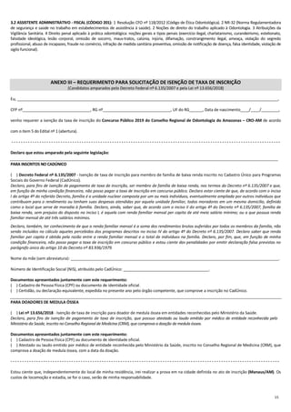 15
3.2 ASSISTENTE ADMINISTRATIVO - FISCAL (CÓDIGO 201): 1 Resolução CFO nº 118/2012 (Código de Ética Odontológica). 2 NR-32 (Norma Regulamentadora
de segurança e saúde no trabalho em estabelecimentos de assistência à saúde). 2 Noções de direito do trabalho aplicado à Odontologia. 3 Atribuições da
Vigilância Sanitária. 4 Direito penal aplicado à prática odontológica: noções gerais e tipos penais (exercício ilegal, charlatanismo, curandeirismo, estelionato,
falsidade ideológica, lesão corporal, omissão de socorro, maus-tratos, calúnia, injúria, difamação, constrangimento ilegal, ameaça, violação do segredo
profissional, abuso de incapazes, fraude no comércio, infração de medida sanitária preventiva, omissão de notificação de doença, falsa identidade, violação de
sigilo funcional).
ANEXO III – REQUERIMENTO PARA SOLICITAÇÃO DE ISENÇÃO DE TAXA DE INSCRIÇÃO
(Candidatos amparados pelo Decreto Federal nº 6.135/2007 e pela Lei nº 13.656/2018)
Eu, _______________________________________________________________________________________________________________________,
CFP nº_______________________________, RG nº_______________________________, UF do RG______, Data de nascimento____/____/________,
venho requerer a isenção da taxa de inscrição do Concurso Público 2019 do Conselho Regional de Odontologia do Amazonas – CRO-AM de acordo
com o item 5 do Edital nº 1 (abertura).
- - - - - - - - - - - - - - - - - - - - - - - - - - - - - - - - - - - - - - - - - - - - - - - - - - - - - - - - - - - - - - - - - - - - - - - - - - - - - - - - - - - - - - - - - - - - - - - - - - - - - - - - - - - - - - - - - - -
Declaro que estou amparado pela seguinte legislação:
PARA INSCRITOS NO CADÚNICO
(....) Decreto Federal nº 6.135/2007 - Isenção de taxa de inscrição para membro de família de baixa renda inscrito no Cadastro Único para Programas
Sociais do Governo Federal (CadÚnico).
Declaro, para fins de isenção de pagamento de taxa de inscrição, ser membro de família de baixa renda, nos termos do Decreto nº 6.135/2007 e que,
em função de minha condição financeira, não posso pagar a taxa de inscrição em concurso público. Declaro estar ciente de que, de acordo com o inciso
I do artigo 4º do referido Decreto, família é a unidade nuclear composta por um ou mais indivíduos, eventualmente ampliada por outros indivíduos que
contribuam para o rendimento ou tenham suas despesas atendidas por aquela unidade familiar, todos moradores em um mesmo domicílio, definido
como o local que serve de moradia à família. Declaro, ainda, saber que, de acordo com o inciso II do artigo 4º do Decreto nº 6.135/2007, família de
baixa renda, sem prejuízo do disposto no inciso I, é aquela com renda familiar mensal per capita de até meio salário mínimo; ou a que possua renda
familiar mensal de até três salários mínimos.
Declaro, também, ter conhecimento de que a renda familiar mensal é a soma dos rendimentos brutos auferidos por todos os membros da família, não
sendo incluídos no cálculo aqueles percebidos dos programas descritos no inciso IV do artigo 4º do Decreto nº 6.135/2007. Declaro saber que renda
familiar per capita é obtida pela razão entre a renda familiar mensal e o total de indivíduos na família. Declaro, por fim, que, em função de minha
condição financeira, não posso pagar a taxa de inscrição em concurso público e estou ciente das penalidades por emitir declaração falsa previstas no
parágrafo único do artigo 10 do Decreto nº 83.936/1979.
Nome da mãe (sem abreviatura): _______________________________________________________________________________________________.
Número de Identificação Social (NIS), atribuído pelo CadÚnico: _______________________________________.
Documentos apresentados juntamente com este requerimento:
(....) Cadastro de Pessoa Física (CPF) ou documento de identidade oficial.
(....) Certidão, ou declaração equivalente, expedida no presente ano pelo órgão competente, que comprove a inscrição no CadÚnico.
PARA DOADORES DE MEDULA ÓSSEA
(....) Lei nº 13.656/2018 - Isenção de taxa de inscrição para doador de medula óssea em entidades reconhecidas pelo Ministério da Saúde.
Declaro, para fins de isenção de pagamento de taxa de inscrição, que possuo atestado ou laudo emitido por médico de entidade reconhecida pelo
Ministério da Saúde, inscrito no Conselho Regional de Medicina (CRM),que comprova a doação de medula óssea.
Documentos apresentados juntamente com este requerimento:
(....) Cadastro de Pessoa Física (CPF) ou documento de identidade oficial.
(....) Atestado ou laudo emitido por médico de entidade reconhecida pelo Ministério da Saúde, inscrito no Conselho Regional de Medicina (CRM), que
comprova a doação de medula óssea, com a data da doação.
- - - - - - - - - - - - - - - - - - - - - - - - - - - - - - - - - - - - - - - - - - - - - - - - - - - - - - - - - - - - - - - - - - - - - - - - - - - - - - - - - - - - - - - - - - - - - - - - - - - - - - - - - - - - - - - - - - -
Estou ciente que, independentemente do local de minha residência, irei realizar a prova em na cidade definida no ato de inscrição (Manaus/AM). Os
custos de locomoção e estadia, se for o caso, serão de minha responsabilidade.
 