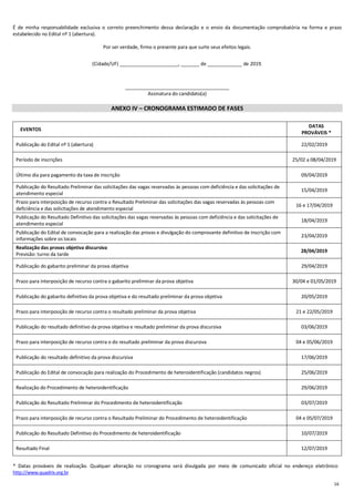 16
É de minha responsabilidade exclusiva o correto preenchimento dessa declaração e o envio da documentação comprobatória na forma e prazo
estabelecido no Edital nº 1 (abertura).
Por ser verdade, firmo o presente para que surte seus efeitos legais.
(Cidade/UF) ______________________, _______ de _____________ de 2019.
_______________________________________
Assinatura do candidato(a)
ANEXO IV – CRONOGRAMA ESTIMADO DE FASES
EVENTOS
DATAS
PROVÁVEIS *
Publicação do Edital nº 1 (abertura) 22/02/2019
Período de inscrições 25/02 a 08/04/2019
Último dia para pagamento da taxa de inscrição 09/04/2019
Publicação do Resultado Preliminar das solicitações das vagas reservadas às pessoas com deficiência e das solicitações de
atendimento especial
15/04/2019
Prazo para interposição de recurso contra o Resultado Preliminar das solicitações das vagas reservadas às pessoas com
deficiência e das solicitações de atendimento especial
16 e 17/04/2019
Publicação do Resultado Definitivo das solicitações das vagas reservadas às pessoas com deficiência e das solicitações de
atendimento especial
18/04/2019
Publicação do Edital de convocação para a realização das provas e divulgação do comprovante definitivo de inscrição com
informações sobre os locais
23/04/2019
Realização das provas objetiva discursiva
Previsão: turno da tarde
28/04/2019
Publicação do gabarito preliminar da prova objetiva 29/04/2019
Prazo para interposição de recurso contra o gabarito preliminar da prova objetiva 30/04 e 01/05/2019
Publicação do gabarito definitivo da prova objetiva e do resultado preliminar da prova objetiva 20/05/2019
Prazo para interposição de recurso contra o resultado preliminar da prova objetiva 21 e 22/05/2019
Publicação do resultado definitivo da prova objetiva e resultado preliminar da prova discursiva 03/06/2019
Prazo para interposição de recurso contra o do resultado preliminar da prova discursiva 04 e 05/06/2019
Publicação do resultado definitivo da prova discursiva 17/06/2019
Publicação do Edital de convocação para realização do Procedimento de heteroidentificação (candidatos negros) 25/06/2019
Realização do Procedimento de heteroidentificação 29/06/2019
Publicação do Resultado Preliminar do Procedimento de heteroidentificação 03/07/2019
Prazo para interposição de recurso contra o Resultado Preliminar do Procedimento de heteroidentificação 04 e 05/07/2019
Publicação do Resultado Definitivo do Procedimento de heteroidentificação 10/07/2019
Resultado Final 12/07/2019
* Datas prováveis de realização. Qualquer alteração no cronograma será divulgada por meio de comunicado oficial no endereço eletrônico
http://www.quadrix.org.br
 