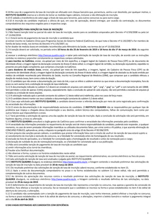 3
4.3.8 No caso de o pagamento da taxa de inscrição ser efetuado com cheque bancário que, porventura, venha a ser devolvido, por qualquer motivo, o
INSTITUTO QUADRIX reserva-se o direito de tomar as medidas legais cabíveis, inclusive a não efetivação da inscrição.
4.3.9 É vedada a transferência do valor pago a título de taxa para terceiros, para outros concursos ou para outro cargo.
4.3.10 A inscrição do candidato implicará a ciência de que, em caso de aprovação, deverá entregar, por ocasião da contratação, os documentos
comprobatórios dos requisitos exigidos para o respectivo cargo.
5 DAS CONDIÇÕES PARA ISENÇÃO DA TAXA DE INSCRIÇÃO
5.1 Não haverá isenção total ou parcial do valor da taxa de inscrição, exceto para os candidatos amparados pelo Decreto nº 6.593/2008 ou pela Lei
nº 13.656/2018.
5.1.1 Estará isento do pagamento da taxa de inscrição o candidato que:
a) estiver inscrito no Cadastro Único para Programas Sociais do Governo Federal (CadÚnico), de que trata o Decreto nº 6.135/2007 e for membro de
família de baixa renda, nos termos do Decreto nº 6.135/2007; ou
b) for doador de medula óssea em entidades reconhecidas pelo Ministério da Saúde, nos termos da Lei nº 13.656/2018.
5.2 A isenção deverá ser solicitada, no período entre 10 horas do dia 25 de fevereiro de 2019 e 18 horas do dia 1º de março de 2019, da seguinte
forma:
a) acessar o endereço eletrônico http://isencao.quadrix.org.br e optar pela solicitação de isenção de taxa de inscrição, de acordo com as instruções
contidas no sistema e preencher corretamente os respectivos campos solicitados.
b) para inscritos no CadÚnico, enviar, via upload por meio de link específico, a imagem legível do Cadastro de Pessoa Física (CPF) ou de documento de
identidade oficial; a imagem legível da declaração constante do Anexo III deste edital; e a imagem legível de certidão, ou declaração equivalente, expedida no
presente ano pelo órgão competente, que comprove a inscrição no CadÚnico.
c) para doadores de medula óssea, enviar, via upload por meio de link específico, a imagem, legível, do Cadastro de Pessoa Física (CPF) ou de
documento de identidade oficial; a imagem legível da declaração constante do Anexo III deste edital; e a imagem legível de atestado ou de laudo emitido por
médico de entidade reconhecida pelo Ministério da Saúde, inscrito no Conselho Regional de Medicina (CRM), que comprove que o candidato efetuou a
doação de medula óssea, bemcomo a data da doação.
5.2.1 O candidato que não enviar a documentação, por meio do link, a que se refere o subitem anterior ou que enviar a documentação incompleta, fora do
prazo ou sem assinar terá a solicitação de isenção de taxa indeferida.
5.2.2 A documentação indicada no subitem 5.2 deverá ser enviada em arquivos com extensão “.gif”, “.png”, “.jpeg” ou “.pdf” e com tamanho de até 100KB.
Será permitido o envio de apenas 3 (três) arquivos, separadamente. Após a conclusão do upload de cada arquivo, não será permitida a exclusão de arquivos já
enviados ou a inclusão de novos arquivos.
5.2.3 A solicitação realizada após o período constante do subitem 5.2 deste edital será indeferida, salvo nos casos de força maior.
5.2.4 O candidato deverá manter aos seus cuidados a documentação constante do subitem 5.2 deste edital.
5.2.5 Caso seja solicitado pelo INSTITUTO QUADRIX, o candidato deverá enviar a referida declaração por meio de carta registrada para confirmação
da veracidade das informações.
5.2.6 O envio da documentação é de responsabilidade exclusiva do candidato. O INSTITUTO QUADRIX não se responsabiliza por qualquer tipo de
problema que impeça a chegada dessa documentação a seu destino, ordem técnica dos computadores, falhas de comunicação, bem como por
outros fatores que impossibilitem o envio.
5.2.7 Será permitida a solicitação de apenas uma das opções de isenção de taxa de inscrição. Após a conclusão da solicitação não será permitida, em
hipótese alguma, a troca ou alteração.
5.3 O INSTITUTO QUADRIX consultará o órgão gestor do CadÚnico para confirmar a veracidade das informações prestadas pelo candidato.
5.4 A veracidade das informações prestadas no requerimento de isenção será de inteira responsabilidade do candidato, podendo este responder, a qualquer
momento, no caso de serem prestadas informações inverídicas ou utilizados documentos falsos, por crime contra a fé pública, o que acarreta eliminação do
CONCURSO PÚBLICO, aplicando-se, ainda, o disposto no parágrafo único do artigo 10 do Decreto nº 83.936/1979.
5.5 Sem prejuízo das sanções penais cabíveis, o candidato que prestar informação falsa com o intuito de usufruir da isenção de taxa estará sujeito a:
a) cancelamento da inscrição e exclusão do concurso, se a falsidade for constatada antes da homologação de seu resultado;
b) exclusão da lista de aprovados, se a falsidade for constatada após a homologação do resultado e antes da nomeação para o cargo;
c) declaração de nulidade do ato de nomeação/contratação, se a falsidade for constatada após a sua publicação.
5.6 Não será concedida isenção de pagamento de taxa de inscrição ao candidato que:
a) omitir informações e/ou torná-las inverídicas;
b) fraudar e/ou falsificar documentação;
c) não observar a forma, o prazo e os horários estabelecidos neste edital.
5.7 Não será aceita solicitação de isenção de taxa de inscrição via postal, via requerimento administrativo, via correio eletrônico ou fora do prazo.
5.8 Cada solicitação de isenção de taxa será analisada e julgada pelo INSTITUTO QUADRIX.
5.9 O INSTITUTO QUADRIX divulgará, no endereço eletrônico http://www.quadrix.org.br, a listagem contendo o resultado preliminar das solicitações de
isenção de taxa de inscrição na data provável de 20 de março de 2019.
5.9.1 Do resultado preliminar das solicitações de isenção de taxa de inscrição caberá recurso, conforme estabelecido no item 15.
5.9.1.1 Após o envio da documentação comprobatória no prazo e na forma estabelecidos no subitem 5.2 deste edital, não será permitida a
complementação de outros documentos.
5.9.2 Ao término da apreciação dos recursos contra o resultado preliminar das solicitações de isenção de taxa de inscrição, o INSTITUTO
QUADRIX divulgará, no endereço eletrônico http://www.quadrix.org.br, a listagem contendo o resultado definitivo de tais solicitações, na data
provável de 29 de março de 2019.
5.10 O deferimento do requerimento de isenção da taxa da inscrição não representa a inscrição no concurso, mas apenas a garantia da concessão do
benefício. Para efetivar a inscrição no concurso, faz-se necessário que o candidato se inscreva na forma e prazo estabelecidos no item 4 do edital de
abertura do concurso, e alterações.
5.11 O candidato não contemplado com a isenção do pagamento de taxa de inscrição, caso tenha interesse, poderá efetivar a inscrição no concurso,
na forma e prazo estabelecidos no item 4 do edital de abertura do concurso, e alterações, imprimir o boleto bancário e realizar o pagamento integral
até o dia 09 de abril de 2019.
6 DAS VAGAS DESTINADAS AOS CANDIDATOS COM DEFICIÊNCIA
 