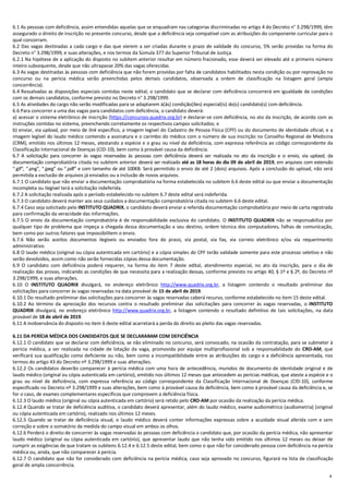 4
6.1 As pessoas com deficiência, assim entendidas aquelas que se enquadram nas categorias discriminadas no artigo 4 do Decreto n° 3.298/1999, têm
assegurado o direito de inscrição no presente concurso, desde que a deficiência seja compatível com as atribuições do componente curricular para o
qual concorram.
6.2 Das vagas destinadas a cada cargo e das que vierem a ser criadas durante o prazo de validade do concurso, 5% serão providas na forma do
Decreto n° 3.298/1999, e suas alterações, e nos termos da Súmula 377 do Superior Tribunal de Justiça.
6.2.1 Na hipótese de a aplicação do disposto no subitem anterior resultar em número fracionado, esse deverá ser elevado até o primeiro número
inteiro subsequente, desde que não ultrapasse 20% das vagas oferecidas.
6.3 As vagas destinadas às pessoas com deficiência que não forem providas por falta de candidatos habilitados nesta condição ou por reprovação no
concurso ou na perícia médica serão preenchidas pelos demais candidatos, observada a ordem de classificação na listagem geral (ampla
concorrência).
6.4 Ressalvadas as disposições especiais contidas neste edital, o candidato que se declarar com deficiência concorrerá em igualdade de condições
com os demais candidatos, conforme previsto no Decreto n° 3.298/1999.
6.5 As atividades do cargo não serão modificadas para se adaptarem à(às) condição(ões) especial(is) do(s) candidato(s) com deficiência.
6.6 Para concorrer a uma das vagas para candidatos com deficiência, o candidato deverá:
a) acessar o sistema eletrônico de inscrição (https://concursos.quadrix.org.br) e declarar-se com deficiência, no ato da inscrição, de acordo com as
instruções contidas no sistema, preenchendo corretamente os respectivos campos solicitados; e
b) enviar, via upload, por meio de link específico, a imagem legível do Cadastro de Pessoa Física (CPF) ou do documento de identidade oficial; e a
imagem legível do laudo médico contendo a assinatura e o carimbo do médico com o número de sua inscrição no Conselho Regional de Medicina
(CRM), emitido nos últimos 12 meses, atestando a espécie e o grau ou nível da deficiência, com expressa referência ao código correspondente da
Classificação Internacional de Doenças (CID-10), bem como à provável causa da deficiência.
6.7 A solicitação para concorrer às vagas reservadas às pessoas com deficiência deverá ser realizada no ato da inscrição e o envio, via upload, da
documentação comprobatória citada no subitem anterior deverá ser realizado até as 18 horas do dia 09 de abril de 2019, em arquivos com extensão
“.gif”, “.png”, “.jpeg” ou “.pdf” e com tamanho de até 100KB. Será permitido o envio de até 2 (dois) arquivos. Após a conclusão do upload, não será
permitida a exclusão de arquivos já enviados ou a inclusão de novos arquivos.
6.7.1 O candidato que não enviar a documentação comprobatória na forma estabelecida no subitem 6.6 deste edital ou que enviar a documentação
incompleta ou ilegível terá a solicitação indeferida.
6.7.2 A solicitação realizada após o período estabelecido no subitem 6.7 deste edital será indeferida.
6.7.3 O candidato deverá manter aos seus cuidados a documentação comprobatória citada no subitem 6.6 deste edital.
6.7.4 Caso seja solicitado pelo INSTITUTO QUADRIX, o candidato deverá enviar a referida documentação comprobatória por meio de carta registrada
para confirmação da veracidade das informações.
6.7.5 O envio da documentação comprobatória é de responsabilidade exclusiva do candidato. O INSTITUTO QUADRIX não se responsabiliza por
qualquer tipo de problema que impeça a chegada dessa documentação a seu destino, ordem técnica dos computadores, falhas de comunicação,
bem como por outros fatores que impossibilitem o envio.
6.7.6 Não serão aceitos documentos ilegíveis ou enviados fora do prazo, via postal, via fax, via correio eletrônico e/ou via requerimento
administrativo.
6.8 O laudo médico (original ou cópia autenticada em cartório) e a cópia simples do CPF terão validade somente para este processo seletivo e não
serão devolvidos, assim como não serão fornecidas cópias dessa documentação.
6.9 O candidato com deficiência poderá requerer, na forma do item 7 deste edital, atendimento especial, no ato da inscrição, para o dia de
realização das provas, indicando as condições de que necessita para a realização dessas, conforme previsto no artigo 40, § 1º e § 2º, do Decreto nº
3.298/1999, e suas alterações.
6.10 O INSTITUTO QUADRIX divulgará, no endereço eletrônico http://www.quadrix.org.br, a listagem contendo o resultado preliminar das
solicitações para concorrer às vagas reservadas na data provável de 15 de abril de 2019.
6.10.1 Do resultado preliminar das solicitações para concorrer às vagas reservadas caberá recurso, conforme estabelecido no item 15 deste edital.
6.10.2 Ao término da apreciação dos recursos contra o resultado preliminar das solicitações para concorrer às vagas reservadas, o INSTITUTO
QUADRIX divulgará, no endereço eletrônico http://www.quadrix.org.br, a listagem contendo o resultado definitivo de tais solicitações, na data
provável de 18 de abril de 2019.
6.11 A inobservância do disposto no item 6 deste edital acarretará a perda do direito ao pleito das vagas reservadas.
6.11 DA PERÍCIA MÉDICA DOS CANDIDATOS QUE SE DECLARARAM COM DEFICIÊNCIA
6.12.1 O candidato que se declarar com deficiência, se não eliminado no concurso, será convocado, na ocasião da contratação, para se submeter à
perícia médica, a ser realizada na cidade de lotação da vaga, promovida por equipe multiprofissional sob a responsabilidade do CRO-AM, que
verificará sua qualificação como deficiente ou não, bem como a incompatibilidade entre as atribuições do cargo e a deficiência apresentada, nos
termos do artigo 43 do Decreto nº 3.298/1999 e suas alterações.
6.12.2 Os candidatos deverão comparecer à perícia médica com uma hora de antecedência, munidos de documento de identidade original e de
laudo médico (original ou cópia autenticada em cartório), emitido nos últimos 12 meses que antecedem as perícias médicas, que ateste a espécie e o
grau ou nível de deficiência, com expressa referência ao código correspondente da Classificação Internacional de Doenças (CID-10), conforme
especificado no Decreto nº 3.298/1999 e suas alterações, bem como à provável causa da deficiência, bem como à provável causa da deficiência e, se
for o caso, de exames complementares específicos que comprovem a deficiência física.
6.12.3 O laudo médico (original ou cópia autenticada em cartório) será retido pelo CRO-AM por ocasião da realização da perícia médica.
6.12.4 Quando se tratar de deficiência auditiva, o candidato deverá apresentar, além do laudo médico, exame audiométrico (audiometria) (original
ou cópia autenticada em cartório), realizado nos últimos 12 meses.
6.12.5 Quando se tratar de deficiência visual, o laudo médico deverá conter informações expressas sobre a acuidade visual aferida com e sem
correção e sobre o somatório da medida do campo visual em ambos os olhos.
6.12.6 Perderá o direito de concorrer às vagas reservadas às pessoas com deficiência o candidato que, por ocasião da perícia médica, não apresentar
laudo médico (original ou cópia autenticada em cartório), que apresentar laudo que não tenha sido emitido nos últimos 12 meses ou deixar de
cumprir as exigências de que tratam os subitens 6.12.4 e 6.12.5 deste edital, bem como o que não for considerado pessoa com deficiência na perícia
médica ou, ainda, que não comparecer à perícia.
6.12.7 O candidato que não for considerado com deficiência na perícia médica, caso seja aprovado no concurso, figurará na lista de classificação
geral de ampla concorrência.
 