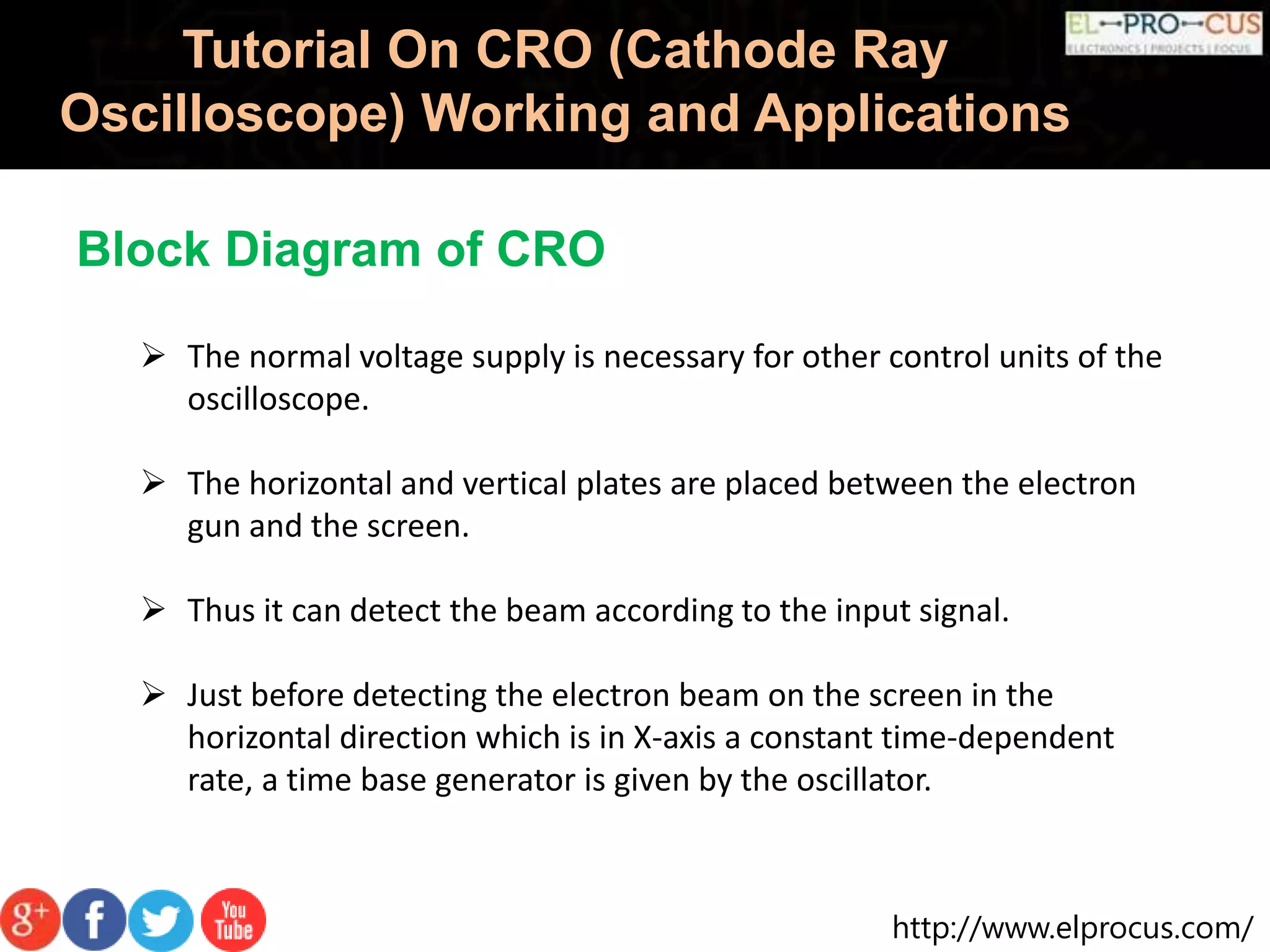 http://www.elprocus.com/
Tutorial On CRO (Cathode Ray
Oscilloscope) Working and Applications
 The normal voltage supply is necessary for other control units of the
oscilloscope.
 The horizontal and vertical plates are placed between the electron
gun and the screen.
 Thus it can detect the beam according to the input signal.
 Just before detecting the electron beam on the screen in the
horizontal direction which is in X-axis a constant time-dependent
rate, a time base generator is given by the oscillator.
Block Diagram of CRO
 