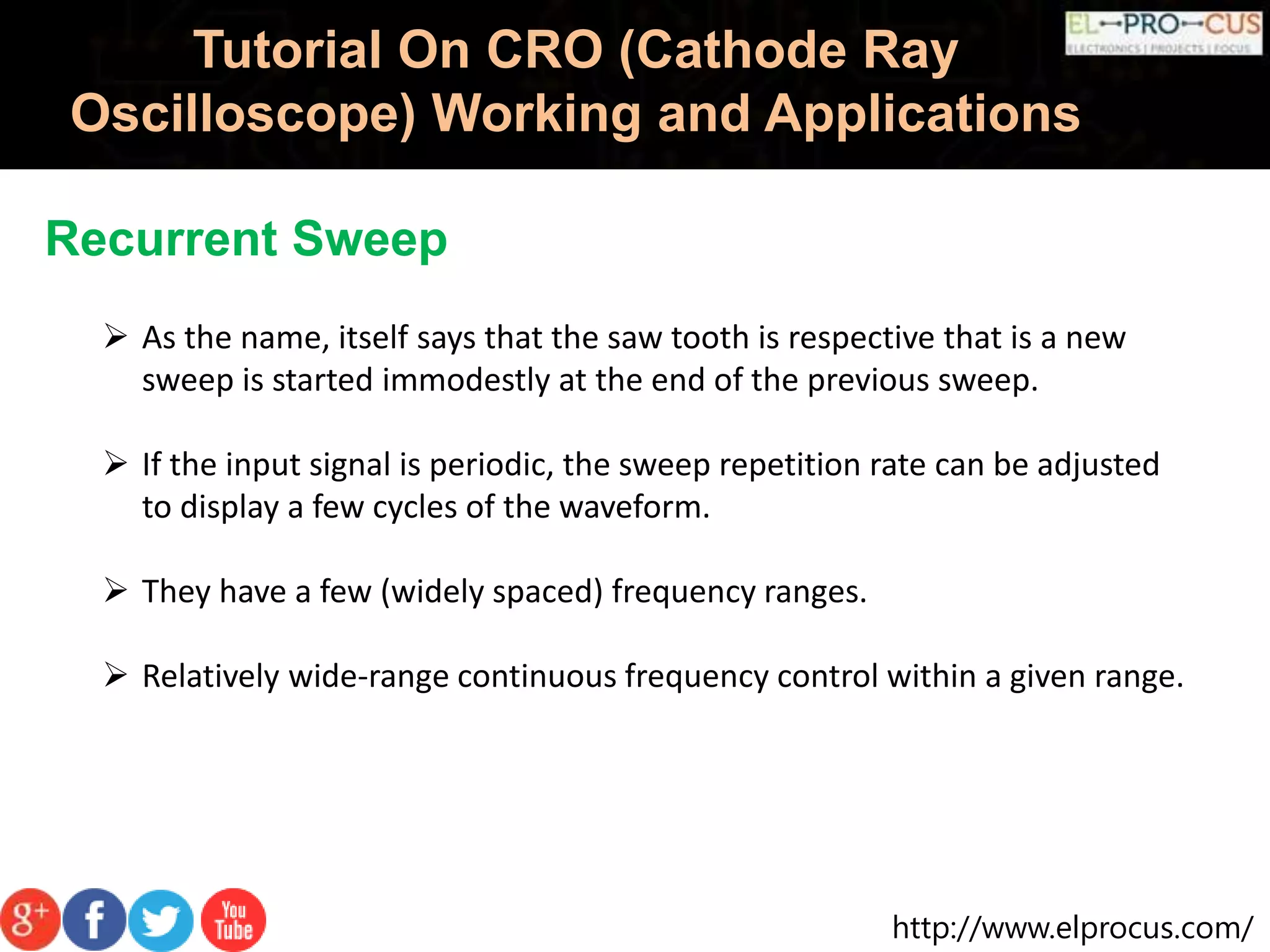 http://www.elprocus.com/
Tutorial On CRO (Cathode Ray
Oscilloscope) Working and Applications
Recurrent Sweep
 As the name, itself says that the saw tooth is respective that is a new
sweep is started immodestly at the end of the previous sweep.
 If the input signal is periodic, the sweep repetition rate can be adjusted
to display a few cycles of the waveform.
 They have a few (widely spaced) frequency ranges.
 Relatively wide-range continuous frequency control within a given range.
 