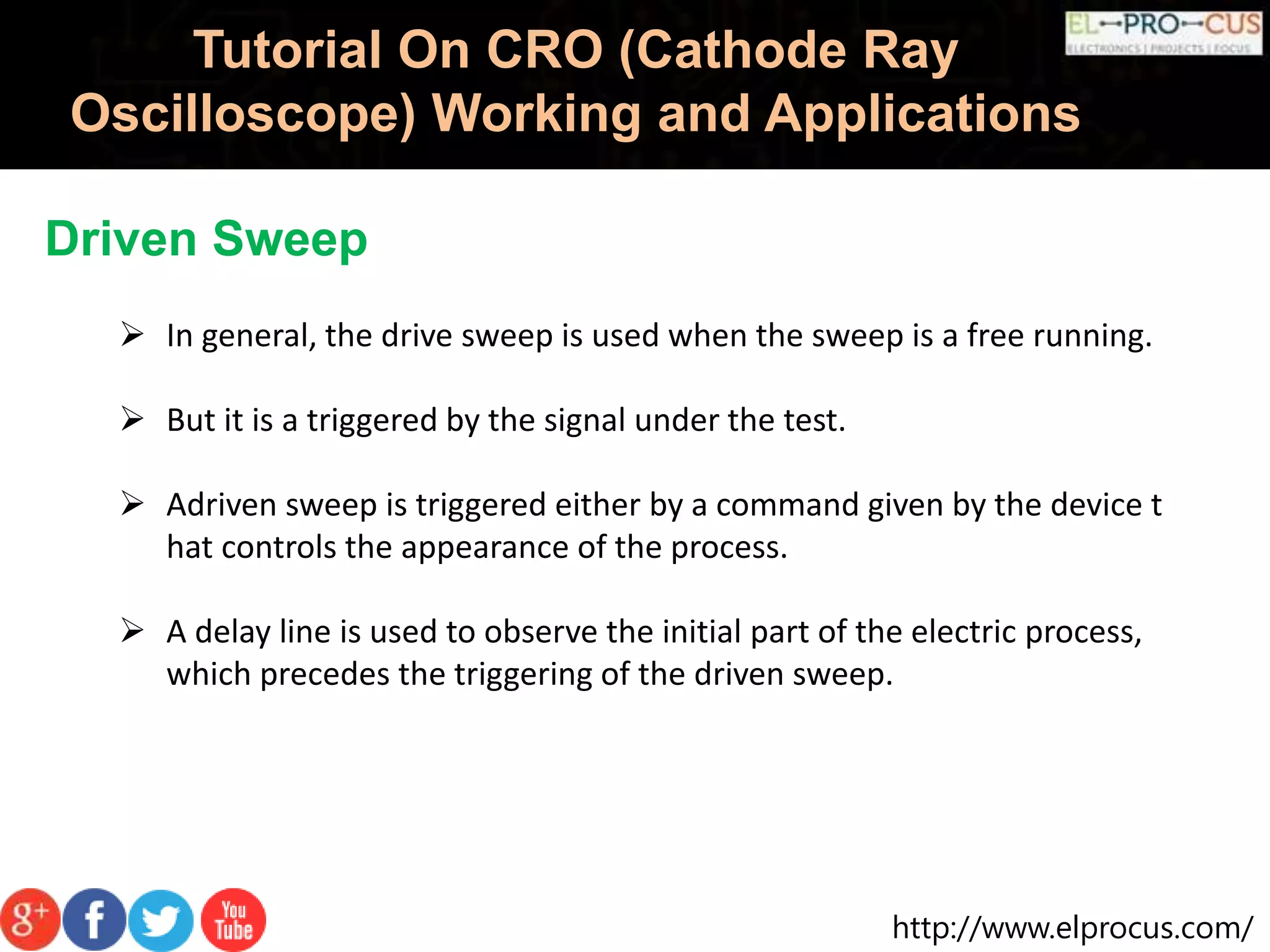 http://www.elprocus.com/
Tutorial On CRO (Cathode Ray
Oscilloscope) Working and Applications
Driven Sweep
 In general, the drive sweep is used when the sweep is a free running.
 But it is a triggered by the signal under the test.
 Adriven sweep is triggered either by a command given by the device t
hat controls the appearance of the process.
 A delay line is used to observe the initial part of the electric process,
which precedes the triggering of the driven sweep.
 
