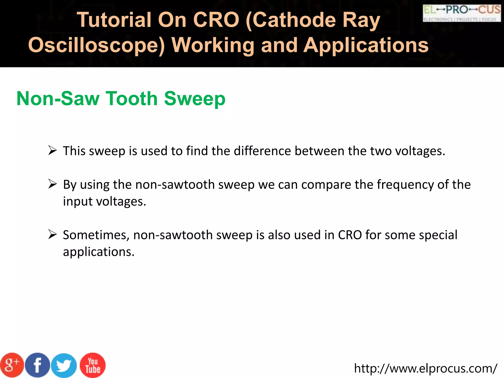 http://www.elprocus.com/
Tutorial On CRO (Cathode Ray
Oscilloscope) Working and Applications
Non-Saw Tooth Sweep
 This sweep is used to find the difference between the two voltages.
 By using the non-sawtooth sweep we can compare the frequency of the
input voltages.
 Sometimes, non-sawtooth sweep is also used in CRO for some special
applications.
 