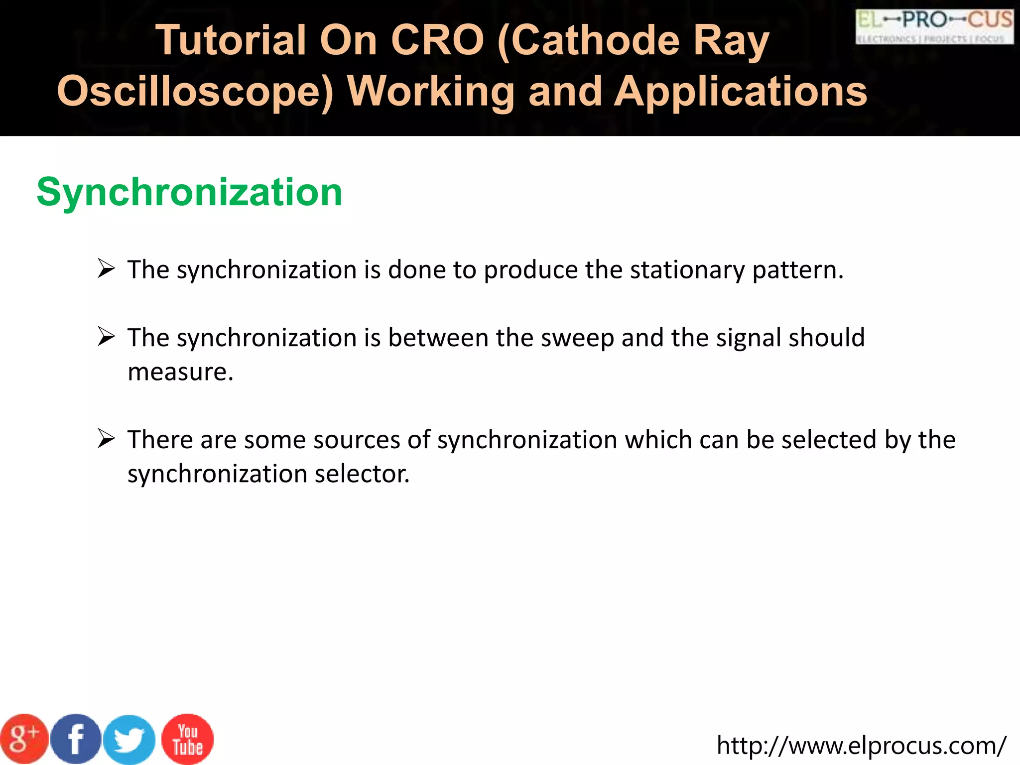 http://www.elprocus.com/
Tutorial On CRO (Cathode Ray
Oscilloscope) Working and Applications
Synchronization
 The synchronization is done to produce the stationary pattern.
 The synchronization is between the sweep and the signal should
measure.
 There are some sources of synchronization which can be selected by the
synchronization selector.
 