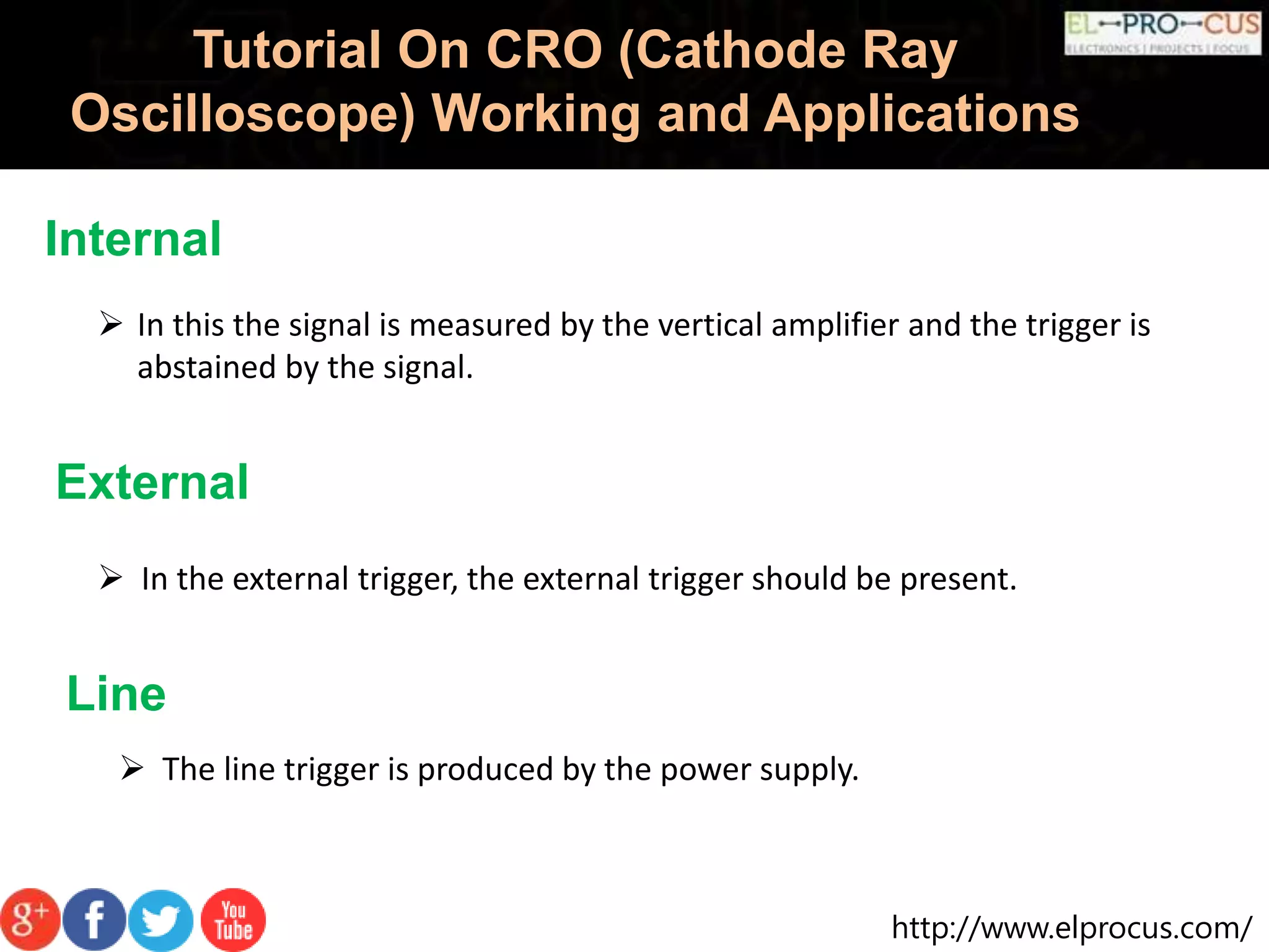 http://www.elprocus.com/
Tutorial On CRO (Cathode Ray
Oscilloscope) Working and Applications
Internal
 In this the signal is measured by the vertical amplifier and the trigger is
abstained by the signal.
External
 In the external trigger, the external trigger should be present.
Line
 The line trigger is produced by the power supply.
 