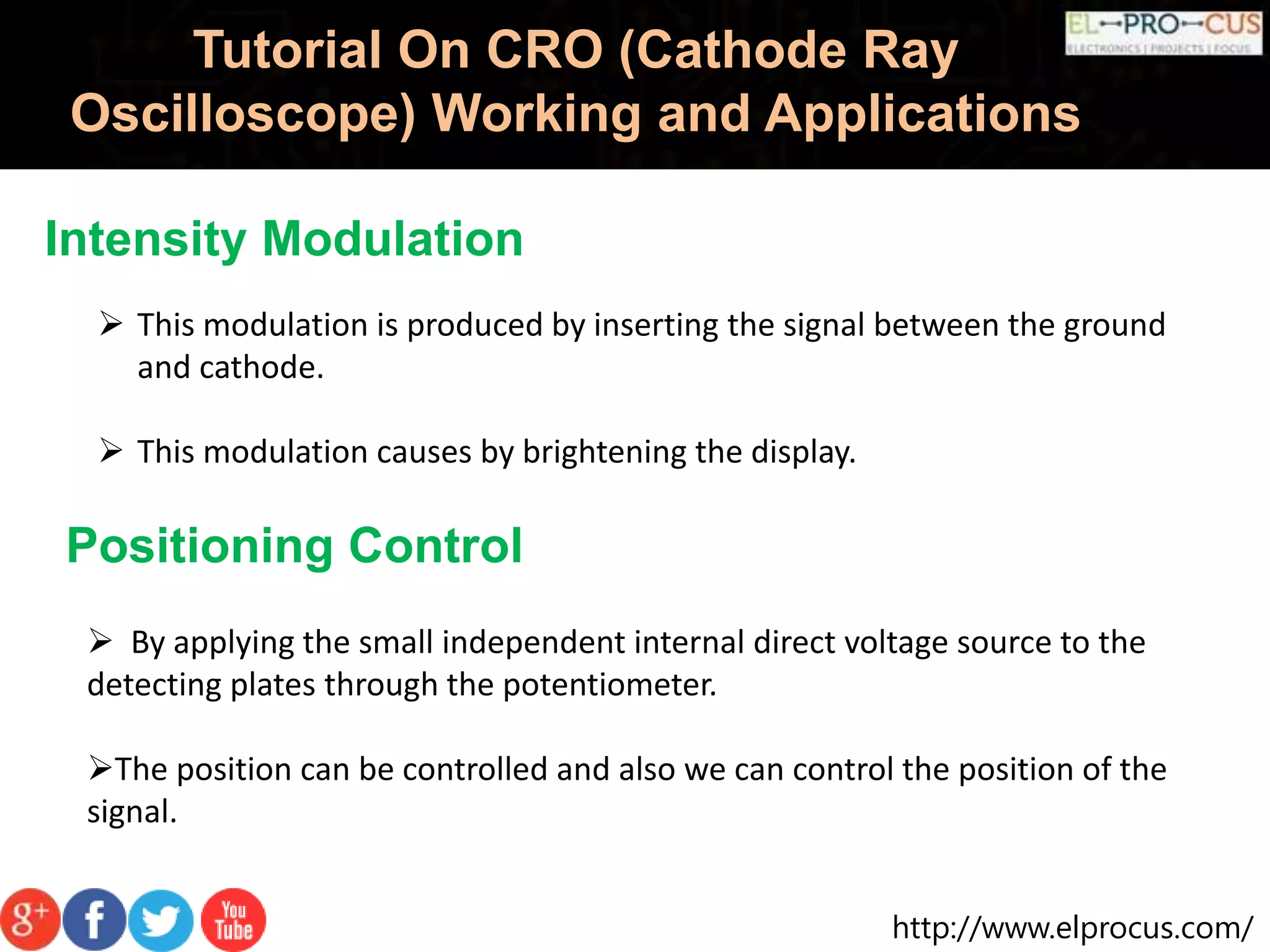 http://www.elprocus.com/
Tutorial On CRO (Cathode Ray
Oscilloscope) Working and Applications
Intensity Modulation
 This modulation is produced by inserting the signal between the ground
and cathode.
 This modulation causes by brightening the display.
Positioning Control
 By applying the small independent internal direct voltage source to the
detecting plates through the potentiometer.
The position can be controlled and also we can control the position of the
signal.
 