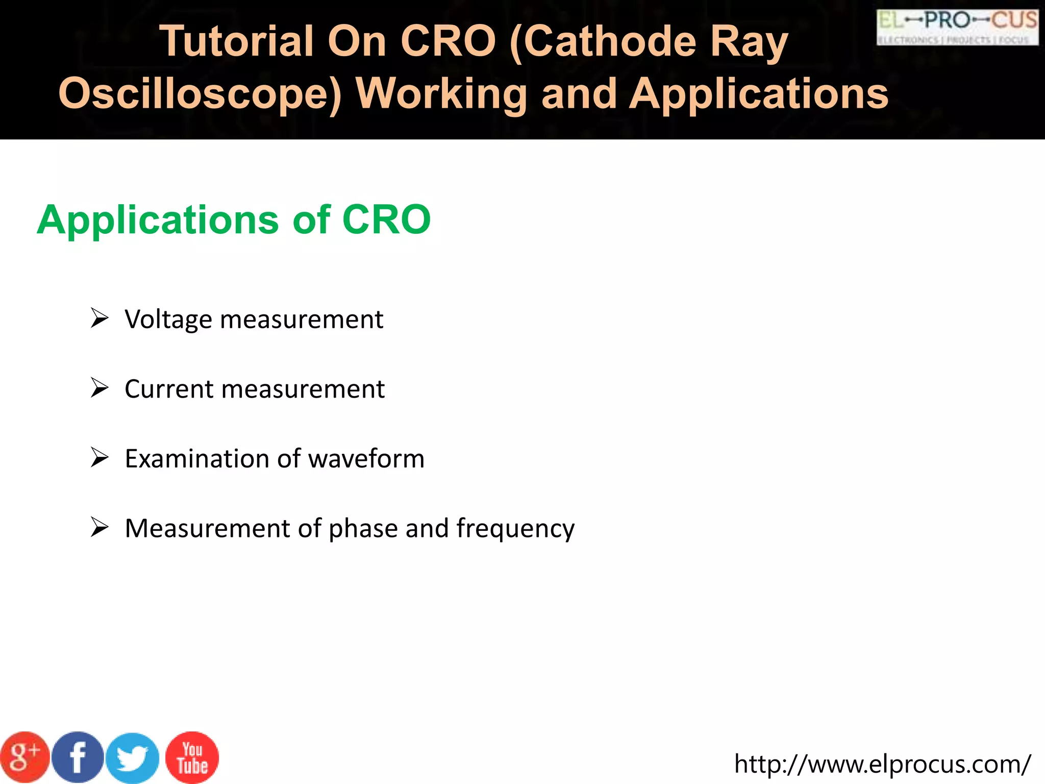 http://www.elprocus.com/
Tutorial On CRO (Cathode Ray
Oscilloscope) Working and Applications
Applications of CRO
 Voltage measurement
 Current measurement
 Examination of waveform
 Measurement of phase and frequency
 