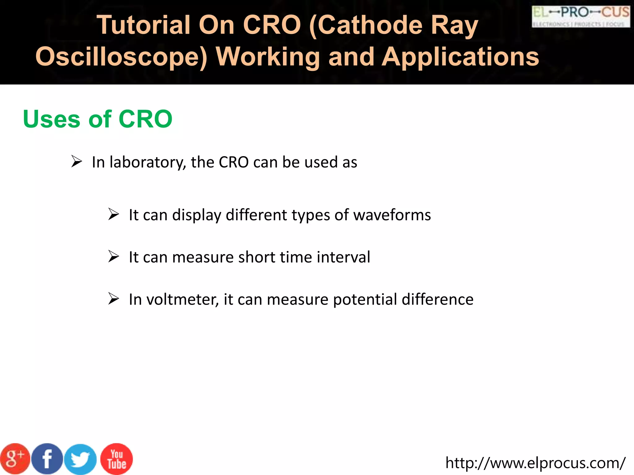 http://www.elprocus.com/
Tutorial On CRO (Cathode Ray
Oscilloscope) Working and Applications
Uses of CRO
 In laboratory, the CRO can be used as
 It can display different types of waveforms
 It can measure short time interval
 In voltmeter, it can measure potential difference
 