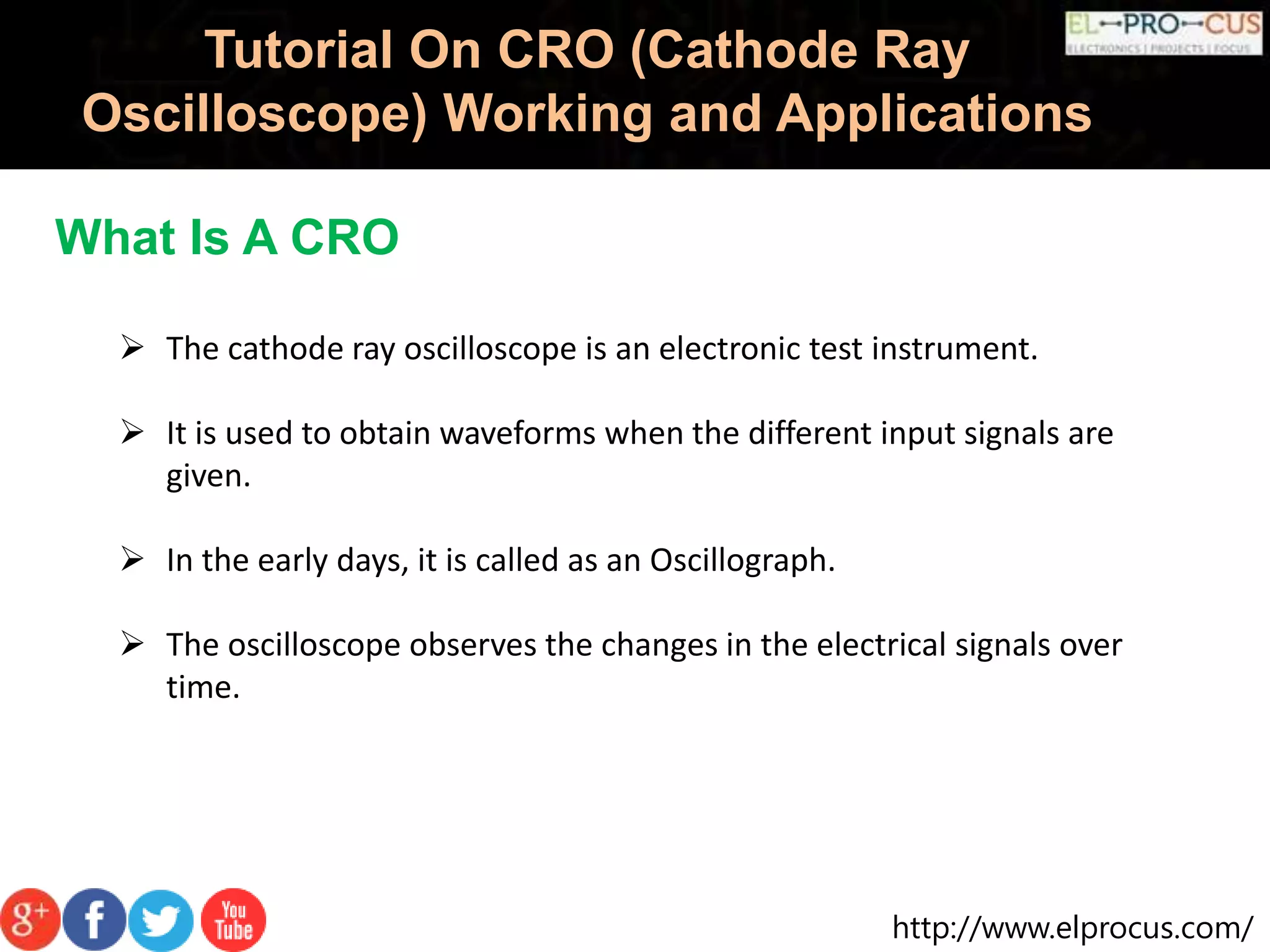 http://www.elprocus.com/
Tutorial On CRO (Cathode Ray
Oscilloscope) Working and Applications
 The cathode ray oscilloscope is an electronic test instrument.
 It is used to obtain waveforms when the different input signals are
given.
 In the early days, it is called as an Oscillograph.
 The oscilloscope observes the changes in the electrical signals over
time.
What Is A CRO
 